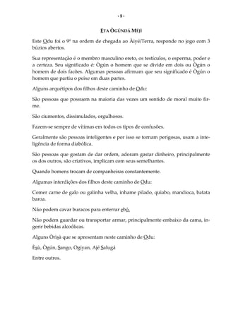 - 5 -
ETA ÒGÚNDÁ MÉJÌ
Este Odu foi o 9º na ordem de chegada ao Àiyé/Terra, responde no jogo com 3
búzios abertos.
Sua representação é o membro masculino ereto, os testículos, o esperma, poder e
a certeza. Seu significado é: Ògún o homem que se divide em dois ou Ògún o
homem de dois facões. Algumas pessoas afirmam que seu significado é Ògún o
homem que partiu o peixe em duas partes.
Alguns arquétipos dos filhos deste caminho de Odu:
São pessoas que possuem na maioria das vezes um sentido de moral muito fir-
me.
São ciumentos, dissimulados, orgulhosos.
Fazem-se sempre de vítimas em todos os tipos de confusões.
Geralmente são pessoas inteligentes e por isso se tornam perigosas, usam a inte-
ligência de forma diabólica.
São pessoas que gostam de dar ordem, adoram gastar dinheiro, principalmente
os dos outros, são criativos, implicam com seus semelhantes.
Quando homens trocam de companheiras constantemente.
Algumas interdições dos filhos deste caminho de Odu:
Comer carne de galo ou galinha velha, inhame pilado, quiabo, mandioca, batata
baroa.
Não podem cavar buracos para enterrar ebó.
Não podem guardar ou transportar armar, principalmente embaixo da cama, in-
gerir bebidas alcoólicas.
Alguns Òrìsà que se apresentam neste caminho de Odu:
Èsù, Ògún, Sango, Ogiyan, Ajé Salugá
Entre outros.
 