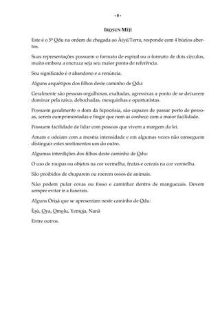 - 6 -
IROSUN MÉJÌ
Este é o 5º Odu na ordem de chegada ao Àiyé/Terra, responde com 4 búzios aber-
tos.
Suas representações possuem o formato de espiral ou o formato de dois círculos,
muito embora a encruza seja seu maior ponto de referência.
Seu significado é o abandono e a renúncia.
Alguns arquétipos dos filhos deste caminho de Odu:
Geralmente são pessoas orgulhosas, exaltadas, agressivas a ponto de se deixarem
dominar pela raiva, debochadas, mesquinhas e oportunistas.
Possuem geralmente o dom da hipocrisia, são capazes de passar perto de pesso-
as, serem cumprimentadas e fingir que nem as conhece com a maior facilidade.
Possuem facilidade de lidar com pessoas que vivem a margem da lei.
Amam e odeiam com a mesma intensidade e em algumas vezes não conseguem
distinguir estes sentimentos um do outro.
Algumas interdições dos filhos deste caminho de Odu:
O uso de roupas ou objetos na cor vermelha, frutas e cereais na cor vermelha.
São proibidos de chuparem ou roerem ossos de animais.
Não podem pular covas ou fosso e caminhar dentro de manguezais. Devem
sempre evitar ir a funerais.
Alguns Òrìsà que se apresentam neste caminho de Odu:
Èsù, Oya, Omolu, Yemoja, Nanã
Entre outros.
 