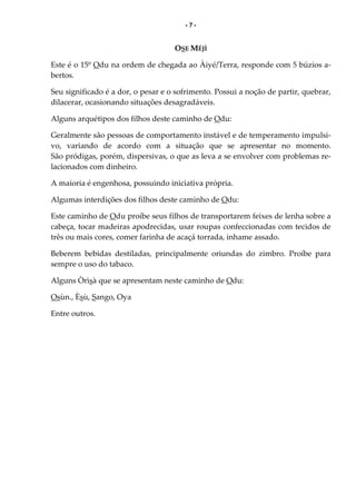 - 7 -
OSE MÉJÌ
Este é o 15º Odu na ordem de chegada ao Àiyé/Terra, responde com 5 búzios a-
bertos.
Seu significado é a dor, o pesar e o sofrimento. Possui a noção de partir, quebrar,
dilacerar, ocasionando situações desagradáveis.
Alguns arquétipos dos filhos deste caminho de Odu:
Geralmente são pessoas de comportamento instável e de temperamento impulsi-
vo, variando de acordo com a situação que se apresentar no momento.
São pródigas, porém, dispersivas, o que as leva a se envolver com problemas re-
lacionados com dinheiro.
A maioria é engenhosa, possuindo iniciativa própria.
Algumas interdições dos filhos deste caminho de Odu:
Este caminho de Odu proíbe seus filhos de transportarem feixes de lenha sobre a
cabeça, tocar madeiras apodrecidas, usar roupas confeccionadas com tecidos de
três ou mais cores, comer farinha de acaçá torrada, inhame assado.
Beberem bebidas destiladas, principalmente oriundas do zimbro. Proíbe para
sempre o uso do tabaco.
Alguns Òrìsà que se apresentam neste caminho de Odu:
Osùn., Èsù, Sango, Oya
Entre outros.
 