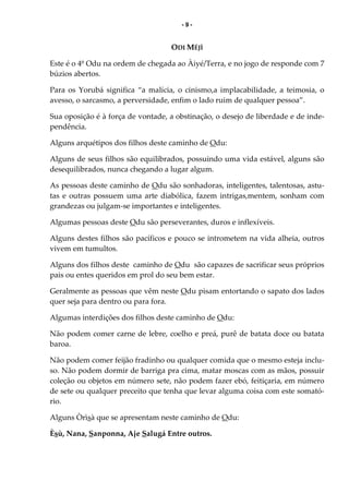 - 9 -
ODI MÉJÌ
Este é o 4º Odu na ordem de chegada ao Àiyé/Terra, e no jogo de responde com 7
búzios abertos.
Para os Yorubá significa “a malícia, o cinismo,a implacabilidade, a teimosia, o
avesso, o sarcasmo, a perversidade, enfim o lado ruim de qualquer pessoa”.
Sua oposição é à força de vontade, a obstinação, o desejo de liberdade e de inde-
pendência.
Alguns arquétipos dos filhos deste caminho de Odu:
Alguns de seus filhos são equilibrados, possuindo uma vida estável, alguns são
desequilibrados, nunca chegando a lugar algum.
As pessoas deste caminho de Odu são sonhadoras, inteligentes, talentosas, astu-
tas e outras possuem uma arte diabólica, fazem intrigas,mentem, sonham com
grandezas ou julgam-se importantes e inteligentes.
Algumas pessoas deste Odu são perseverantes, duros e inflexíveis.
Alguns destes filhos são pacíficos e pouco se intrometem na vida alheia, outros
vivem em tumultos.
Alguns dos filhos deste caminho de Odu são capazes de sacrificar seus próprios
pais ou entes queridos em prol do seu bem estar.
Geralmente as pessoas que vêm neste Odu pisam entortando o sapato dos lados
quer seja para dentro ou para fora.
Algumas interdições dos filhos deste caminho de Odu:
Não podem comer carne de lebre, coelho e preá, purê de batata doce ou batata
baroa.
Não podem comer feijão fradinho ou qualquer comida que o mesmo esteja inclu-
so. Não podem dormir de barriga pra cima, matar moscas com as mãos, possuir
coleção ou objetos em número sete, não podem fazer ebó, feitiçaria, em número
de sete ou qualquer preceito que tenha que levar alguma coisa com este somató-
rio.
Alguns Òrìsà que se apresentam neste caminho de Odu:
Èsù, Nana, Sanponna, Aje Salugá Entre outros.
 