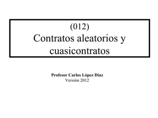 (012)
Contratos aleatorios y
cuasicontratos
Profesor Carlos López Díaz
Versión 2012
 