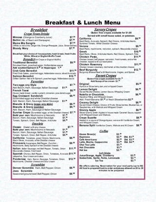 Breakfast & Lunch Menu
Breakfast
Crepe Town Drinks
Mimosa (Orange or Cranberry Juice) $7.00
Bellini (Mix of Peach and Champagne) $7.00
Mama Mia Sangria $7.00
(White or red w ine, Ginger Ale, Orange Pineapple Juice, Straw berries)
Bloody Mary $7.50
Breakfast your choice of:housepotato, hash brown, fresh fruits
White, Wheat or EnglishMuffinToast
Benedict(on Crepe or English Muffin)
Traditional Benedict $9.50
Smoked Ham,poached eggs,Hollandaise sauce
Add sautéedSpinach 0.50
or Asparagus 1.00
Crab Cake Benedict $11.95
Fried Crab Cakes, poached eggs, Hollandaise sauce, sliced Avocado
Salmon Benedict $12.75
Grilled Salmon filet w ith Spinach, poached eggs, Hollandaise sauce
Favorites
Two eggs any Style $7.75
Add Bacon,Ham,Sausage,Italian Sausage $1.50
French Toast $8.95
House made bread, vanilla custard, cinnamon, pow dered sugar
Egg Croissant Sandwich $8.50
Scrambled eggs and white Cheddar cheese
Add: Bacon, Ham,Sausage,Italian Sausage $1.50
Biscuits & Gravy (eggs any style) $8.25
Biscuits & Gravy (combo) $9.75
Add: Bacon, Ham,Sausage or Italian Sausage
Sunrise Crepe (Scrambled eggs, w hite Cheddar cheese) $7.75
Build your own: Mushrooms or Avocado $1.00
Bacon, Ham,Sausage, Italian Sausage $1.50
Tomato, Spinach, Onion, Bell Pepper, Artichoke $0.50
Omelets
Classic Omelet w ith any cheese $7.75
Build your own: Mushrooms or Avocado $1.00
Bacon, Ham,Sausage, Italian Sausage $1.50
Tomato, Spinach, Onion, Bell Pepper, Artichoke $0.50
California Tomatoes, green Onions, Mushrooms, $9.95
Black Olives, Avocado, white Cheddar cheese
Primavera Asparagus, BellPepper, Zucchini , $9.95
Mushrooms, Baby Spinach w hite Cheddar cheese
Italian Italian Sausage, red Bell Pepper, Tomato, Onion $11.50
Mozzarella cheese, fresh basil
Spanish Chorizo, Bell Pepper, Onion, Tomatoes, Avocado $11.95
Jalapeños, Sour cream and salsa
Ponderosa Ham, Bacon, Sausage, Tomatoes, Onion, $12.50
Mushrooms, Cheddar cheese and Sour cream
Scrambles
Denver Scramble Ham,Bell Pepper,Onion $9.95
Joes Scramble
Seasoned ground beef,Bell Pepper,Onion $9.95
SavoryCrepes
Gluten free crepes available for $1.00
Served with small house salad, or potatoes.
California $9.50
Basil Pesto, Avocado, Spinach, Red Onions, Artichoke Hearts,
Sundried Tomato, White Cheddar Cheese
Verona $9.50
Basil Pesto, mushrooms, red onion. spinach, Mozzarella cheese
Greek $10.50
Basil Pesto, Olives, Artichoke Hearts, Red Onions, Spinach, Feta
Chicken Pesto $11.95
Chicken breast, bell pepper, red onion, fresh tomato, and w hite
cheddar, topped w ith our basilpesto
Chicken Rosemary $11.95
Chicken breast, rosemary, béchamel, w hite cheddar cheese
Beef Burgundy $12.75
Burgundy Braised Beef w ith Mushrooms, Vegies, and Spices
SweetCrepes
Gluten free crepes available for $1.00
Add Scoop of Ice cream $1.80
Original $5.95
Apricot or Straw berryJam, and w hipped Cream
Lemon Delight $6.95
Sw eet Ricotta Cheese, Lemon Sauce, Whipping Cream
Nutella or Chocolate $6.95
Hazelnut Filling and Whipped Cream
Add: Fresh Banana $1.00
or fresh Strawberries $2.00
Creamy Delight $8.95
Sw eet Cream Cheese, Choice of Fruits: Straw berries, Blueberries, or
Raspberries, w ith Walnuts and Whipped Cream
Granny Apple $8.95
Sliced Granny Smith Apples in house made Caramel Sauce, topped
w ith Whipped Cream and Walnuts.
Crepe Suzette $8.95
Heated in a sauce of Orange liqueur, serve w ith Vanilla Ice Cream,
and Whipped Cream.
Banana Split Vanilla Ice Cream, Walnuts and W.Cream $8.95
Coffee
House Brew(s) $2.50
Espresso $2.25
Dbl. $3.25
Café Americano $2.50
Dbl. $3.50
Latte, Mocha, Cappuccino $3.95 Dbl. $4.95
Chai Tea Latte $3.75
Hot Chocolate $3.75
Hot tea $2.75
Soft Drinks
Juice/Orange, Apple, Cranberry $3.00
Sodas/Cola, Sprite, Fanta, Lemonade $2.75
Ice Tea $2.75
We offers catering. Reservation for your next party (up to 50)
All food is preparedfreshto order andplease allowed us 20 to 30
minutes to be prepared
 