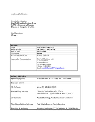 Academic Qualification
Technical certifications
Certified Graphics Designer from
SoftView Computers, Chennai.
Diploma in Computer Graphics
Total Experience
15 years
Personal
Name SAKHIDHARAN.M.S
Father’s Name M. SAMPATH KUMAR
Date of Birth 25 / 7 / 1980
Nationality Indian
LANGUAGES KNOWN TAMIL, ENGLISH
Address for Communication Plot No.14 Kalaignar salai
Kovilambakkam,
Chennai-600117
Ph.No: 044-22681666
Mobile: 9962020291
Email : sakthidharan2007@gmail.com
Primary Skills-Sets
Operating System Windows2000 , WINDOWS NT , XP & MAC
Packages Known
3D Software
Compositing Software
2D Software
Non-Linear Editing Software
Encoding & Authoring
Maya, 3D STUDIO MAX
Discreet Combustion, After Effects,
Partial Illusion, Digital Fusion & Shake (MAC)
Adobe Photoshop, Adobe Illustrator, CorelDraw
Avid Media Express, Adobe Premiere
Spruce technologies- DVD Conductor & DVD Maestro
 