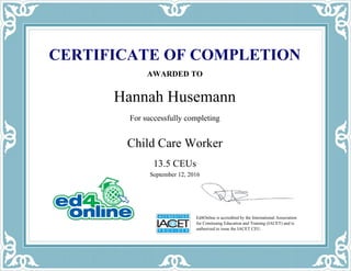 Ed4Online is accredited by the International Association
for Continuing Education and Training (IACET) and is
authorized to issue the IACET CEU.
CERTIFICATE OF COMPLETION
AWARDED TO
Hannah Husemann
For successfully completing
Child Care Worker
September 12, 2016
13.5 CEUs
Powered by TCPDF (www.tcpdf.org)
 