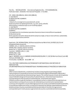 Pub.No.: WO/2011/075705 International ApplicationNo.: PCT/US2010/061156
PublicationDate: 23.06.2011 International FilingDate: 17.12.2010
IPC: H01Q 1/38 (2006.01), H01Q 5/02 (2006.01)
H ELECTRICITY
01 BASICELECTRIC ELEMENTS
Q AERIALS
1 Detailsof,orarrangementsassociatedwith,aerials
36 Structural form of radiatingelements,e.g.cone,spiral,umbrella
38 formedbya conductive layeronaninsulatingsupport
H ELECTRICITY
01 BASICELECTRIC ELEMENTS
Q AERIALS
5 Arrangementsforsimultaneousoperationof aerialsontwoormore differentwavebands
01 Resonantaerials
02 for operationof centre-fedaerialswhichcompriseasingle,ortwoor more collinear,substantially
straightelongatedactive elements
Applicants: SRI,INTERNATIONAL;333 RavenswoodAvenue MenloPark,CA 97025 (US) (ForAll
DesignatedStatesExceptUS).
HODGES, John,Jr. [US/US];(US) (For US Only).
RIPPEN,Marc [US/US];(US) (For US Only).
BIVER,Carl,Jr. [US/US];(US) (ForUS Only)
Inventors: HODGES,John,Jr.; (US).
RIPPEN,Marc; (US).
BIVER,Carl,Jr.; (US)
Agent: WAGNER,Justin,D.;MARGER JOHNSON & MCCOLLOM, P.C.210 SW MorrisonStreet,Suite 400
Portland,OR97204 (US)
PriorityData: 61/288,219 18.12.2009 US
Title (EN) THREE-DIMENSIONALELECTROMAGNETICMETAMATERIALS AND METHODS OF
MANUFACTURE
(FR) MÉTAMATÉRIAUX ÉLECTROMAGNÉTIQUES TRIDIMENSIONNELSETPROCÉDÉS DE FABRICATION
Abstract:
(EN)Incertainembodiments,amethodmayinclude acomputingdevice generatingadigital
representationof ametamaterial structure andsectioningthe digital representationtogenerate a
pluralityof substantiallytwo-dimensionallayerlayouts.The method mayalsoinclude aprintingdevice
sequentiallyfabricatingeachof a pluralityof substantiallytwo- dimensional layersbasedona
correspondingone of the pluralityof substantiallytwo- dimensional layerlayouts.
(FR)Seloncertainsmodesde réalisation,le procédépeututiliserundispositif de calcul générantune
représentationnumériqued'une structure de métamatériauxetsectionnantlareprésentation
numérique afinde générerune pluralitéd'agencementsde couchesessentiellementbidimensionnelles.
Ce procédé peutégalementutiliserundispositif d'impressionqui fabrique séquentiellementchacune
desditesplusieurscouchesessentiellementbidimensionnellesenfonctiond'unagencement
correspondantparmi lesditsplusieursagencementsde couchesessentiellementbidimensionnelles.
 