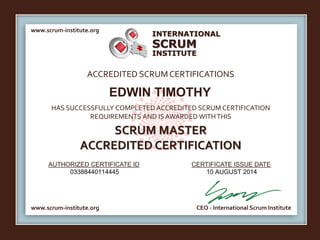 INTERNATIONAL
INSTITUTE
SCRUM
www.scrum-institute.org
www.scrum-institute.org CEO - International Scrum Institute
ACCREDITED SCRUMCERTIFICATIONS
HAS SUCCESSFULLY COMPLETED ACCREDITED SCRUM CERTIFICATION
REQUIREMENTS AND IS AWARDED WITHTHIS
SCRUM MASTER
ACCREDITED CERTIFICATION
AUTHORIZED CERTIFICATE ID CERTIFICATE ISSUE DATE
EDWIN TIMOTHY
03388440114445 10 AUGUST 2014
 
