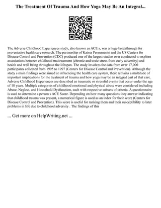 The Treatment Of Trauma And How Yoga May Be An Integral...
The Adverse Childhood Experiences study, also known as ACE s, was a huge breakthrough for
preventative health care research. The partnership of Kaiser Permanente and the US Centers for
Disease Control and Prevention (CDC) produced one of the largest studies ever conducted to explore
associations between childhood maltreatment (chronic and toxic stress from early adversity) and
health and well being throughout the lifespan. The study involves the data from over 17,000
participants collected from 1995 to 1997 (Centers for Disease Control and Prevention). Although the
study s main findings were aimed at influencing the health care system, there remains a multitude of
important implications for the treatment of trauma and how yoga may be an integral part of that care.
Adverse Childhood Experiences are described as traumatic or stressful events that occur under the age
of 18 years. Multiple categories of childhood emotional and physical abuse were considered including
Abuse, Neglect, and Household Dysfunction, each with respective subsets of criteria. A questionnaire
is used to determine a person s ACE Score. Depending on how many questions they answer indicating
that childhood trauma was present, a numerical figure is used as an index for their score (Centers for
Disease Control and Prevention). This score is useful for ranking them and their susceptibility to later
problems in life due to childhood adversity . The findings of this
... Get more on HelpWriting.net ...
 