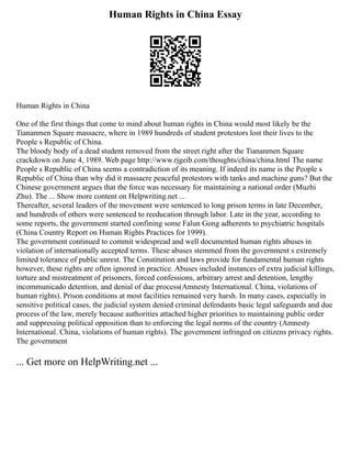 Human Rights in China Essay
Human Rights in China
One of the first things that come to mind about human rights in China would most likely be the
Tiananmen Square massacre, where in 1989 hundreds of student protestors lost their lives to the
People s Republic of China.
The bloody body of a dead student removed from the street right after the Tiananmen Square
crackdown on June 4, 1989. Web page http://www.rjgeib.com/thoughts/china/china.html The name
People s Republic of China seems a contradiction of its meaning. If indeed its name is the People s
Republic of China than why did it massacre peaceful protestors with tanks and machine guns? But the
Chinese government argues that the force was necessary for maintaining a national order (Muzhi
Zhu). The ... Show more content on Helpwriting.net ...
Thereafter, several leaders of the movement were sentenced to long prison terms in late December,
and hundreds of others were sentenced to reeducation through labor. Late in the year, according to
some reports, the government started confining some Falun Gong adherents to psychiatric hospitals
(China Country Report on Human Rights Practices for 1999).
The government continued to commit widespread and well documented human rights abuses in
violation of internationally accepted terms. These abuses stemmed from the government s extremely
limited tolerance of public unrest. The Constitution and laws provide for fundamental human rights
however, these rights are often ignored in practice. Abuses included instances of extra judicial killings,
torture and mistreatment of prisoners, forced confessions, arbitrary arrest and detention, lengthy
incommunicado detention, and denial of due process(Amnesty International. China, violations of
human rights). Prison conditions at most facilities remained very harsh. In many cases, especially in
sensitive political cases, the judicial system denied criminal defendants basic legal safeguards and due
process of the law, merely because authorities attached higher priorities to maintaining public order
and suppressing political opposition than to enforcing the legal norms of the country (Amnesty
International. China, violations of human rights). The government infringed on citizens privacy rights.
The government
... Get more on HelpWriting.net ...
 