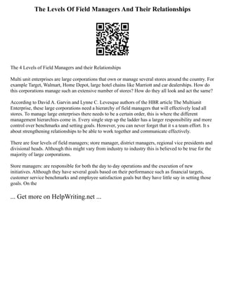 The Levels Of Field Managers And Their Relationships
The 4 Levels of Field Managers and their Relationships
Multi unit enterprises are large corporations that own or manage several stores around the country. For
example Target, Walmart, Home Depot, large hotel chains like Marriott and car dealerships. How do
this corporations manage such an extensive number of stores? How do they all look and act the same?
According to David A. Garvin and Lynne C. Levesque authors of the HBR article The Multiunit
Enterprise, these large corporations need a hierarchy of field managers that will effectively lead all
stores. To manage large enterprises there needs to be a certain order, this is where the different
management hierarchies come in. Every single step up the ladder has a larger responsibility and more
control over benchmarks and setting goals. However, you can never forget that it s a team effort. It s
about strengthening relationships to be able to work together and communicate effectively.
There are four levels of field managers; store manager, district managers, regional vice presidents and
divisional heads. Although this might vary from industry to industry this is believed to be true for the
majority of large corporations.
Store managers: are responsible for both the day to day operations and the execution of new
initiatives. Although they have several goals based on their performance such as financial targets,
customer service benchmarks and employee satisfaction goals but they have little say in setting those
goals. On the
... Get more on HelpWriting.net ...
 