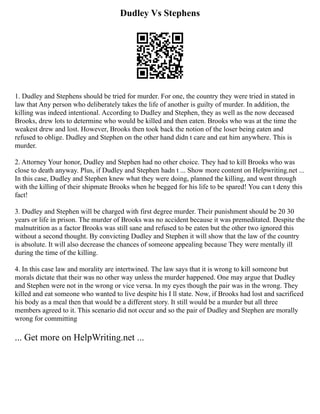 Dudley Vs Stephens
1. Dudley and Stephens should be tried for murder. For one, the country they were tried in stated in
law that Any person who deliberately takes the life of another is guilty of murder. In addition, the
killing was indeed intentional. According to Dudley and Stephen, they as well as the now deceased
Brooks, drew lots to determine who would be killed and then eaten. Brooks who was at the time the
weakest drew and lost. However, Brooks then took back the notion of the loser being eaten and
refused to oblige. Dudley and Stephen on the other hand didn t care and eat him anywhere. This is
murder.
2. Attorney Your honor, Dudley and Stephen had no other choice. They had to kill Brooks who was
close to death anyway. Plus, if Dudley and Stephen hadn t ... Show more content on Helpwriting.net ...
In this case, Dudley and Stephen knew what they were doing, planned the killing, and went through
with the killing of their shipmate Brooks when he begged for his life to be spared! You can t deny this
fact!
3. Dudley and Stephen will be charged with first degree murder. Their punishment should be 20 30
years or life in prison. The murder of Brooks was no accident because it was premeditated. Despite the
malnutrition as a factor Brooks was still sane and refused to be eaten but the other two ignored this
without a second thought. By convicting Dudley and Stephen it will show that the law of the country
is absolute. It will also decrease the chances of someone appealing because They were mentally ill
during the time of the killing.
4. In this case law and morality are intertwined. The law says that it is wrong to kill someone but
morals dictate that their was no other way unless the murder happened. One may argue that Dudley
and Stephen were not in the wrong or vice versa. In my eyes though the pair was in the wrong. They
killed and eat someone who wanted to live despite his I ll state. Now, if Brooks had lost and sacrificed
his body as a meal then that would be a different story. It still would be a murder but all three
members agreed to it. This scenario did not occur and so the pair of Dudley and Stephen are morally
wrong for committing
... Get more on HelpWriting.net ...
 