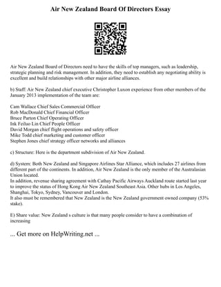 Air New Zealand Board Of Directors Essay
Air New Zealand Board of Directors need to have the skills of top managers, such as leadership,
strategic planning and risk management. In addition, they need to establish any negotiating ability is
excellent and build relationships with other major airline alliances.
b) Staff: Air New Zealand chief executive Christopher Luxon experience from other members of the
January 2013 implementation of the team are:
Cam Wallace Chief Sales Commercial Officer
Rob MacDonald Chief Financial Officer
Bruce Parton Chief Operating Officer
Ink Feiluo Lin Chief People Officer
David Morgan chief flight operations and safety officer
Mike Todd chief marketing and customer officer
Stephen Jones chief strategy officer networks and alliances
c) Structure: Here is the department subdivision of Air New Zealand.
d) System: Both New Zealand and Singapore Airlines Star Alliance, which includes 27 airlines from
different part of the continents. In addition, Air New Zealand is the only member of the Australasian
Union located.
In addition, revenue sharing agreement with Cathay Pacific Airways Auckland route started last year
to improve the status of Hong Kong Air New Zealand Southeast Asia. Other hubs in Los Angeles,
Shanghai, Tokyo, Sydney, Vancouver and London.
It also must be remembered that New Zealand is the New Zealand government owned company (53%
stake).
E) Share value: New Zealand s culture is that many people consider to have a combination of
increasing
... Get more on HelpWriting.net ...
 