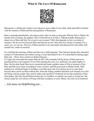 What Is The Love Of Ramayana
Ramayana is a Hindu epic which is not unknown across India. Every elder, adult and child is familiar
with the romance of Ram and Sita and grandeur of Ramayana.
Ram is maryada paroshuttam, who places great value on rules or maryada. Whereas Sita is Shakti, the
female form of energy, the goddess. She is what Parvati is to Shiva. Talking broadly, Ramayana is
about love of Ram and Sita. Do we get to see romance? Well, that depends on how you think of
romance. We do see love between Ram and Sita but no lust. Does this love counts as romance? In a
sense, yes, we can say. The love of Ram and Sita is not associated with physical love but rather with
mental love, made on sacrifice.
It is said that the marriage of Ram and Sita was a child marriage. They had met during their education
at place of Vishwamitra and without saying a word, had fallen in love. It is described as during yagya
Ram and ... Show more content on Helpwriting.net ...
Is it again the maryaada that makes Ram do this? Sita contently left the house of Ram and never
questioned him or got angered. Even while teaching her sons, Luv and Kush, she spoke highly of
Ram. On the other hand, Ram never remarried and made a golden statue of Sita in memory of her.
Ram and Sita never meet, according to some versions, and Sita goes back to Mother Earth. After
making Luv and Kush kings of Ayodhya, even Ram goes into river Sarayu never to come back
because there can be no Ram without Sita. Does the ending establish that Ram will eternally love Sita
but being a divine couple, they need to make such sacrifices? Feminists do not like expulsion of Sita
from palace. But Sita, herself believed that she is a Goddess, so nobody can expel or accept her. She
always made her own choice of living with Ram in palaces or exile. Hence, her exile never bothered
... Get more on HelpWriting.net ...
 