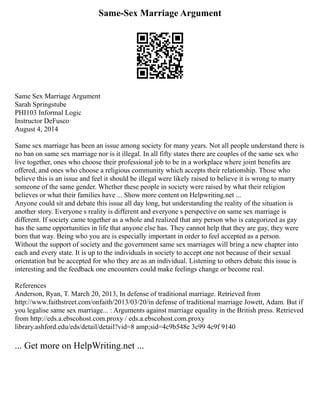 Same-Sex Marriage Argument
Same Sex Marriage Argument
Sarah Springstube
PHI103 Informal Logic
Instructor DeFusco
August 4, 2014
Same sex marriage has been an issue among society for many years. Not all people understand there is
no ban on same sex marriage nor is it illegal. In all fifty states there are couples of the same sex who
live together, ones who choose their professional job to be in a workplace where joint benefits are
offered, and ones who choose a religious community which accepts their relationship. Those who
believe this is an issue and feel it should be illegal were likely raised to believe it is wrong to marry
someone of the same gender. Whether these people in society were raised by what their religion
believes or what their families have ... Show more content on Helpwriting.net ...
Anyone could sit and debate this issue all day long, but understanding the reality of the situation is
another story. Everyone s reality is different and everyone s perspective on same sex marriage is
different. If society came together as a whole and realized that any person who is categorized as gay
has the same opportunities in life that anyone else has. They cannot help that they are gay, they were
born that way. Being who you are is especially important in order to feel accepted as a person.
Without the support of society and the government same sex marriages will bring a new chapter into
each and every state. It is up to the individuals in society to accept one not because of their sexual
orientation but be accepted for who they are as an individual. Listening to others debate this issue is
interesting and the feedback one encounters could make feelings change or become real.
References
Anderson, Ryan, T. March 20, 2013, In defense of traditional marriage. Retrieved from
http://www.faithstreet.com/onfaith/2013/03/20/in defense of traditional marriage Jowett, Adam. But if
you legalise same sex marriage... : Arguments against marriage equality in the British press. Retrieved
from http://eds.a.ebscohost.com.proxy / eds.a.ebscohost.com.proxy
library.ashford.edu/eds/detail/detail?vid=8 amp;sid=4c9b548e 3c99 4c9f 9140
... Get more on HelpWriting.net ...
 