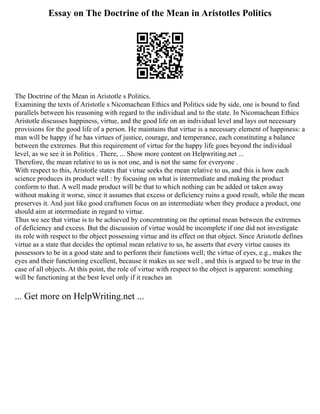 Essay on The Doctrine of the Mean in Aristotles Politics
The Doctrine of the Mean in Aristotle s Politics.
Examining the texts of Aristotle s Nicomachean Ethics and Politics side by side, one is bound to find
parallels between his reasoning with regard to the individual and to the state. In Nicomachean Ethics
Aristotle discusses happiness, virtue, and the good life on an individual level and lays out necessary
provisions for the good life of a person. He maintains that virtue is a necessary element of happiness: a
man will be happy if he has virtues of justice, courage, and temperance, each constituting a balance
between the extremes. But this requirement of virtue for the happy life goes beyond the individual
level, as we see it in Politics . There, ... Show more content on Helpwriting.net ...
Therefore, the mean relative to us is not one, and is not the same for everyone .
With respect to this, Aristotle states that virtue seeks the mean relative to us, and this is how each
science produces its product well : by focusing on what is intermediate and making the product
conform to that. A well made product will be that to which nothing can be added or taken away
without making it worse, since it assumes that excess or deficiency ruins a good result, while the mean
preserves it. And just like good craftsmen focus on an intermediate when they produce a product, one
should aim at intermediate in regard to virtue.
Thus we see that virtue is to be achieved by concentrating on the optimal mean between the extremes
of deficiency and excess. But the discussion of virtue would be incomplete if one did not investigate
its role with respect to the object possessing virtue and its effect on that object. Since Aristotle defines
virtue as a state that decides the optimal mean relative to us, he asserts that every virtue causes its
possessors to be in a good state and to perform their functions well; the virtue of eyes, e.g., makes the
eyes and their functioning excellent, because it makes us see well , and this is argued to be true in the
case of all objects. At this point, the role of virtue with respect to the object is apparent: something
will be functioning at the best level only if it reaches an
... Get more on HelpWriting.net ...
 