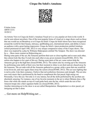 Cirque Du Soleil s Amaluna
Cristine Asias
ARTH 121A
10/20/12
An Artistic View to Cirque du Soleil s Amaluna Visual art is a very popular art form in the world. It
can be seen almost anywhere. One of the most popular forms of visual art is stage shows such as those
that one would see on Broadway or at Cirque du Soleil. Cirque du Soleil shows have been recognized
around the world for their beauty, intricacy, spellbinding acts, international talent, and ability to leave
an audience with a great lasting impression. Cirque du Soleil s latest production entitled Amaluna
(which premiered on April 19th, 2012) is very unique compared to many of the Cirque shows. The
show was inspired by a play by Williams Shakespeare entitled The Tempest. The show was directed
by a ... Show more content on Helpwriting.net ...
During some parts of the act, the Amazons perform their acts so close together and so near each other,
they almost look like they ll crash into each other at any given moment (Josue201066, 2012). The
suitors also happen to be a part of this act. During some parts of the act, some suitors help the
Amazons get up to the high bars (Josue201066, 2012). The suitors also try owning up to the Amazons
by performing some skills of their own, but their moment to shine is cut short and are chased away by
the Amazons. The act ends with all the Amazons gathered as a group, strike a pose that one would do
in tae kwon do, and once again chase away the suitors (Josue201066, 2012). This act uses lighting that
is red in color. Like their costumes, I believe that red symbolizes fierceness and strength. This act also
uses rock music that is performed by the band to compliment this fast paced, high energy act.
Personally, I love this act. Not only is it very intense, but all the skills performed by the acrobats are
absolutely amazing. For instance, one of my favorite moments in the act is where Melanie does a flip
from a bar while she stands on top of it and grabs back onto the bar, which sends the rest of her
Amazon troupe into a their signature battle cry (Josue201066, 2012) .
Another interesting act in the show is an act called Manipulation. Manipulation is a slow paced, yet
intriguing act that is done
... Get more on HelpWriting.net ...
 