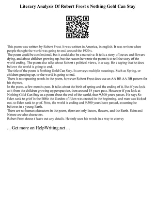 Literary Analysis Of Robert Frost s Nothing Gold Can Stay
This poem was written by Robert Frost. It was written in America, in english. It was written when
people thought the world was going to end, around the 1920 s.
The poem could be confessional, but it could also be a narrative. It tells a story of leaves and flowers
dying, and about children growing up, but the reason he wrote the poem is to tell the story of the
world ending. The poem also talks about Robert s political views, in a way. He s saying that he does
believe the world is going to end.
The title of the poem is Nothing Gold Can Stay. It conveys multiple meanings. Such as Spring, or
children growing up, or the world is going to end.
There is no repeating words in the poem, however Robert Frost does use an AA BB AA BB pattern for
his rhymes.
In the poem, a few months pass. It talks about the birth of spring and the ending of it. But if you look
at it from the children growing up perspective, then around 18 years pass. However if you look at
Nothing Gold Can Stay as a poem about the end of the world, than 9,500 years passes. He says So
Eden sank to grief in the Bible the Garden of Eden was created in the beginning, and man was kicked
out, so Eden sank to grief. Now, the world is ending and 9,500 years have passed, assuming he
believes in a young Earth.
There are no human characters in the poem, there are only leaves, flowers, and the Earth. Eden and
Nature are also characters.
Robert Frost doesn t leave out any details. He only uses his words in a way to convey
... Get more on HelpWriting.net ...
 