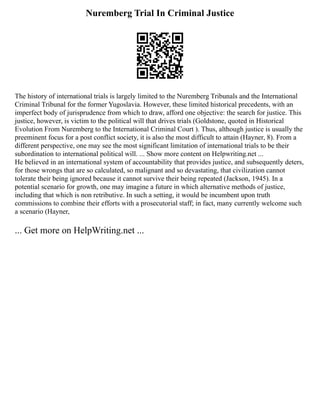 Nuremberg Trial In Criminal Justice
The history of international trials is largely limited to the Nuremberg Tribunals and the International
Criminal Tribunal for the former Yugoslavia. However, these limited historical precedents, with an
imperfect body of jurisprudence from which to draw, afford one objective: the search for justice. This
justice, however, is victim to the political will that drives trials (Goldstone, quoted in Historical
Evolution From Nuremberg to the International Criminal Court ). Thus, although justice is usually the
preeminent focus for a post conflict society, it is also the most difficult to attain (Hayner, 8). From a
different perspective, one may see the most significant limitation of international trials to be their
subordination to international political will. ... Show more content on Helpwriting.net ...
He believed in an international system of accountability that provides justice, and subsequently deters,
for those wrongs that are so calculated, so malignant and so devastating, that civilization cannot
tolerate their being ignored because it cannot survive their being repeated (Jackson, 1945). In a
potential scenario for growth, one may imagine a future in which alternative methods of justice,
including that which is non retributive. In such a setting, it would be incumbent upon truth
commissions to combine their efforts with a prosecutorial staff; in fact, many currently welcome such
a scenario (Hayner,
... Get more on HelpWriting.net ...
 