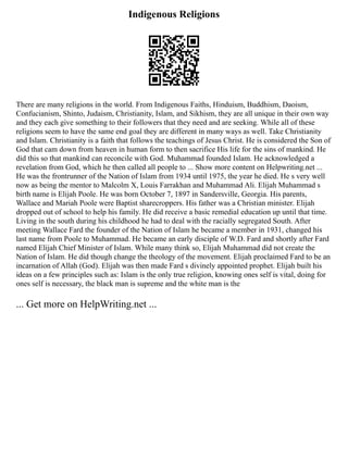 Indigenous Religions
There are many religions in the world. From Indigenous Faiths, Hinduism, Buddhism, Daoism,
Confucianism, Shinto, Judaism, Christianity, Islam, and Sikhism, they are all unique in their own way
and they each give something to their followers that they need and are seeking. While all of these
religions seem to have the same end goal they are different in many ways as well. Take Christianity
and Islam. Christianity is a faith that follows the teachings of Jesus Christ. He is considered the Son of
God that cam down from heaven in human form to then sacrifice His life for the sins of mankind. He
did this so that mankind can reconcile with God. Muhammad founded Islam. He acknowledged a
revelation from God, which he then called all people to ... Show more content on Helpwriting.net ...
He was the frontrunner of the Nation of Islam from 1934 until 1975, the year he died. He s very well
now as being the mentor to Malcolm X, Louis Farrakhan and Muhammad Ali. Elijah Muhammad s
birth name is Elijah Poole. He was born October 7, 1897 in Sandersville, Georgia. His parents,
Wallace and Mariah Poole were Baptist sharecroppers. His father was a Christian minister. Elijah
dropped out of school to help his family. He did receive a basic remedial education up until that time.
Living in the south during his childhood he had to deal with the racially segregated South. After
meeting Wallace Fard the founder of the Nation of Islam he became a member in 1931, changed his
last name from Poole to Muhammad. He became an early disciple of W.D. Fard and shortly after Fard
named Elijah Chief Minister of Islam. While many think so, Elijah Muhammad did not create the
Nation of Islam. He did though change the theology of the movement. Elijah proclaimed Fard to be an
incarnation of Allah (God). Elijah was then made Fard s divinely appointed prophet. Elijah built his
ideas on a few principles such as: Islam is the only true religion, knowing ones self is vital, doing for
ones self is necessary, the black man is supreme and the white man is the
... Get more on HelpWriting.net ...
 