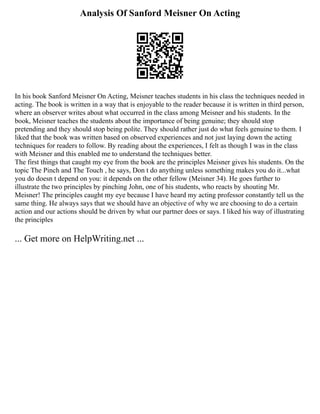 Analysis Of Sanford Meisner On Acting
In his book Sanford Meisner On Acting, Meisner teaches students in his class the techniques needed in
acting. The book is written in a way that is enjoyable to the reader because it is written in third person,
where an observer writes about what occurred in the class among Meisner and his students. In the
book, Meisner teaches the students about the importance of being genuine; they should stop
pretending and they should stop being polite. They should rather just do what feels genuine to them. I
liked that the book was written based on observed experiences and not just laying down the acting
techniques for readers to follow. By reading about the experiences, I felt as though I was in the class
with Meisner and this enabled me to understand the techniques better.
The first things that caught my eye from the book are the principles Meisner gives his students. On the
topic The Pinch and The Touch , he says, Don t do anything unless something makes you do it...what
you do doesn t depend on you: it depends on the other fellow (Meisner 34). He goes further to
illustrate the two principles by pinching John, one of his students, who reacts by shouting Mr.
Meisner! The principles caught my eye because I have heard my acting professor constantly tell us the
same thing. He always says that we should have an objective of why we are choosing to do a certain
action and our actions should be driven by what our partner does or says. I liked his way of illustrating
the principles
... Get more on HelpWriting.net ...
 