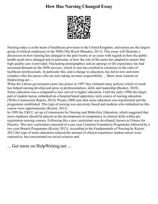 How Has Nursing Changed Essay
Nursing today is at the heart of healthcare provision in the United Kingdom, and nurses are the largest
group of clinical employees in the NHS (The Royal Marsden, 2011). This essay will illustrate a
discussion on how nursing has changed in the past twenty or so years with regards to how the public
health needs have changed and in particular, at how the role of the nurse has adapted to ensure that
high quality care is provided. Fluctuating demographics and an upsurge in life expectancy has had
increased demand on the NHS services, which in turn has resulted in variations in the roles of
healthcare professionals. In particular this, and a change in education, has led to new and more
complex roles for nurses who are now taking on more responsibility ... Show more content on
Helpwriting.net ...
When the Labour government came into power in 1997 they initiated many policies which in result
has helped nursing develop and grow in professionalism, skills and leadership (Booker, 2010) .
Nurse education was a comparative new arrival to higher education. Until the early 1990s the larger
part of student nurses embarked on a hospital based apprentice style course of nursing education
(Willis Commission Report, 2012). Project 2000 seen that nurse education was transformed and the
programme established. This type of nursing was university based and students who embarked on this
course were supernumerary (Kozier, 2012).
In 1999 the UKCC set up a Commission for Nursing and Midwifery Education, which suggested that
more emphasis should be placed on the development of competency in clinical skills within pre
registration nursing courses. Following this a new curriculum was developed, known as Fitness for
Practice. This new curriculum consisted of a one year Common Foundation Programme followed by a
two year Branch Programme (Kozier 2012). According to the Fundamentals of Nursing by Kozier,
2012 this type of nurse education reduced the amount of clinical experience student nurses were
exposed to, but concentrated on social sciences and
... Get more on HelpWriting.net ...
 