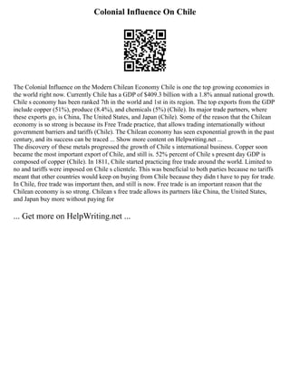 Colonial Influence On Chile
The Colonial Influence on the Modern Chilean Economy Chile is one the top growing economies in
the world right now. Currently Chile has a GDP of $409.3 billion with a 1.8% annual national growth.
Chile s economy has been ranked 7th in the world and 1st in its region. The top exports from the GDP
include copper (51%), produce (8.4%), and chemicals (5%) (Chile). Its major trade partners, where
these exports go, is China, The United States, and Japan (Chile). Some of the reason that the Chilean
economy is so strong is because its Free Trade practice, that allows trading internationally without
government barriers and tariffs (Chile). The Chilean economy has seen exponential growth in the past
century, and its success can be traced ... Show more content on Helpwriting.net ...
The discovery of these metals progressed the growth of Chile s international business. Copper soon
became the most important export of Chile, and still is. 52% percent of Chile s present day GDP is
composed of copper (Chile). In 1811, Chile started practicing free trade around the world. Limited to
no and tariffs were imposed on Chile s clientele. This was beneficial to both parties because no tariffs
meant that other countries would keep on buying from Chile because they didn t have to pay for trade.
In Chile, free trade was important then, and still is now. Free trade is an important reason that the
Chilean economy is so strong. Chilean s free trade allows its partners like China, the United States,
and Japan buy more without paying for
... Get more on HelpWriting.net ...
 
