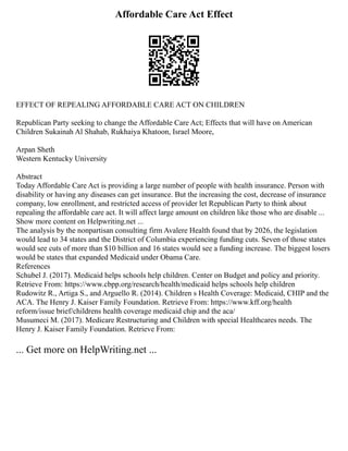 Affordable Care Act Effect
EFFECT OF REPEALING AFFORDABLE CARE ACT ON CHILDREN
Republican Party seeking to change the Affordable Care Act; Effects that will have on American
Children Sukainah Al Shahab, Rukhaiya Khatoon, Israel Moore,
Arpan Sheth
Western Kentucky University
Abstract
Today Affordable Care Act is providing a large number of people with health insurance. Person with
disability or having any diseases can get insurance. But the increasing the cost, decrease of insurance
company, low enrollment, and restricted access of provider let Republican Party to think about
repealing the affordable care act. It will affect large amount on children like those who are disable ...
Show more content on Helpwriting.net ...
The analysis by the nonpartisan consulting firm Avalere Health found that by 2026, the legislation
would lead to 34 states and the District of Columbia experiencing funding cuts. Seven of those states
would see cuts of more than $10 billion and 16 states would see a funding increase. The biggest losers
would be states that expanded Medicaid under Obama Care.
References
Schubel J. (2017). Medicaid helps schools help children. Center on Budget and policy and priority.
Retrieve From: https://www.cbpp.org/research/health/medicaid helps schools help children
Rudowitz R., Artiga S., and Arguello R. (2014). Children s Health Coverage: Medicaid, CHIP and the
ACA. The Henry J. Kaiser Family Foundation. Retrieve From: https://www.kff.org/health
reform/issue brief/childrens health coverage medicaid chip and the aca/
Musumeci M. (2017). Medicare Restructuring and Children with special Healthcares needs. The
Henry J. Kaiser Family Foundation. Retrieve From:
... Get more on HelpWriting.net ...
 