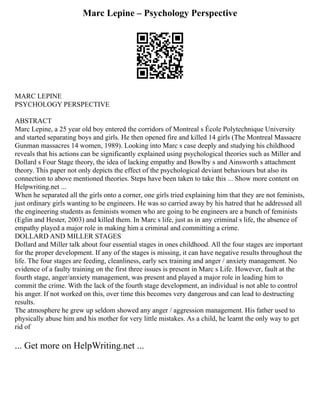 Marc Lepine – Psychology Perspective
MARC LEPINE
PSYCHOLOGY PERSPECTIVE
ABSTRACT
Marc Lepine, a 25 year old boy entered the corridors of Montreal s École Polytechnique University
and started separating boys and girls. He then opened fire and killed 14 girls (The Montreal Massacre
Gunman massacres 14 women, 1989). Looking into Marc s case deeply and studying his childhood
reveals that his actions can be significantly explained using psychological theories such as Miller and
Dollard s Four Stage theory, the idea of lacking empathy and Bowlby s and Ainsworth s attachment
theory. This paper not only depicts the effect of the psychological deviant behaviours but also its
connection to above mentioned theories. Steps have been taken to take this ... Show more content on
Helpwriting.net ...
When he separated all the girls onto a corner, one girls tried explaining him that they are not feminists,
just ordinary girls wanting to be engineers. He was so carried away by his hatred that he addressed all
the engineering students as feminists women who are going to be engineers are a bunch of feminists
(Eglin and Hester, 2003) and killed them. In Marc s life, just as in any criminal s life, the absence of
empathy played a major role in making him a criminal and committing a crime.
DOLLARD AND MILLER STAGES
Dollard and Miller talk about four essential stages in ones childhood. All the four stages are important
for the proper development. If any of the stages is missing, it can have negative results throughout the
life. The four stages are feeding, cleanliness, early sex training and anger / anxiety management. No
evidence of a faulty training on the first three issues is present in Marc s Life. However, fault at the
fourth stage, anger/anxiety management, was present and played a major role in leading him to
commit the crime. With the lack of the fourth stage development, an individual is not able to control
his anger. If not worked on this, over time this becomes very dangerous and can lead to destructing
results.
The atmosphere he grew up seldom showed any anger / aggression management. His father used to
physically abuse him and his mother for very little mistakes. As a child, he learnt the only way to get
rid of
... Get more on HelpWriting.net ...
 