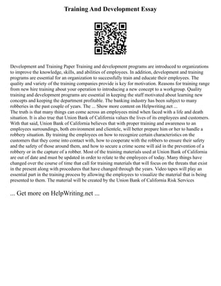 Training And Development Essay
Development and Training Paper Training and development programs are introduced to organizations
to improve the knowledge, skills, and abilities of employees. In addition, development and training
programs are essential for an organization to successfully train and educate their employees. The
quality and variety of the training companies provide is key for motivation. Reasons for training range
from new hire training about your operation to introducing a new concept to a workgroup. Quality
training and development programs are essential in keeping the staff motivated about learning new
concepts and keeping the department profitable. The banking industry has been subject to many
robberies in the past couple of years. The ... Show more content on Helpwriting.net ...
The truth is that many things can come across an employees mind when faced with a life and death
situation. It is also true that Union Bank of California values the lives of its employees and customers.
With that said, Union Bank of California believes that with proper training and awareness to an
employees surroundings, both environment and clientele, will better prepare him or her to handle a
robbery situation. By training the employees on how to recognize certain characteristics on the
customers that they come into contact with, how to cooperate with the robbers to ensure their safety
and the safety of those around them, and how to secure a crime scene will aid in the prevention of a
robbery or in the capture of a robber. Most of the training materials used at Union Bank of California
are out of date and must be updated in order to relate to the employees of today. Many things have
changed over the course of time that call for training materials that will focus on the threats that exist
in the present along with procedures that have changed through the years. Video tapes will play an
essential part in the training process by allowing the employees to visualize the material that is being
presented to them. The material will be created by the Union Bank of California Risk Services
... Get more on HelpWriting.net ...
 