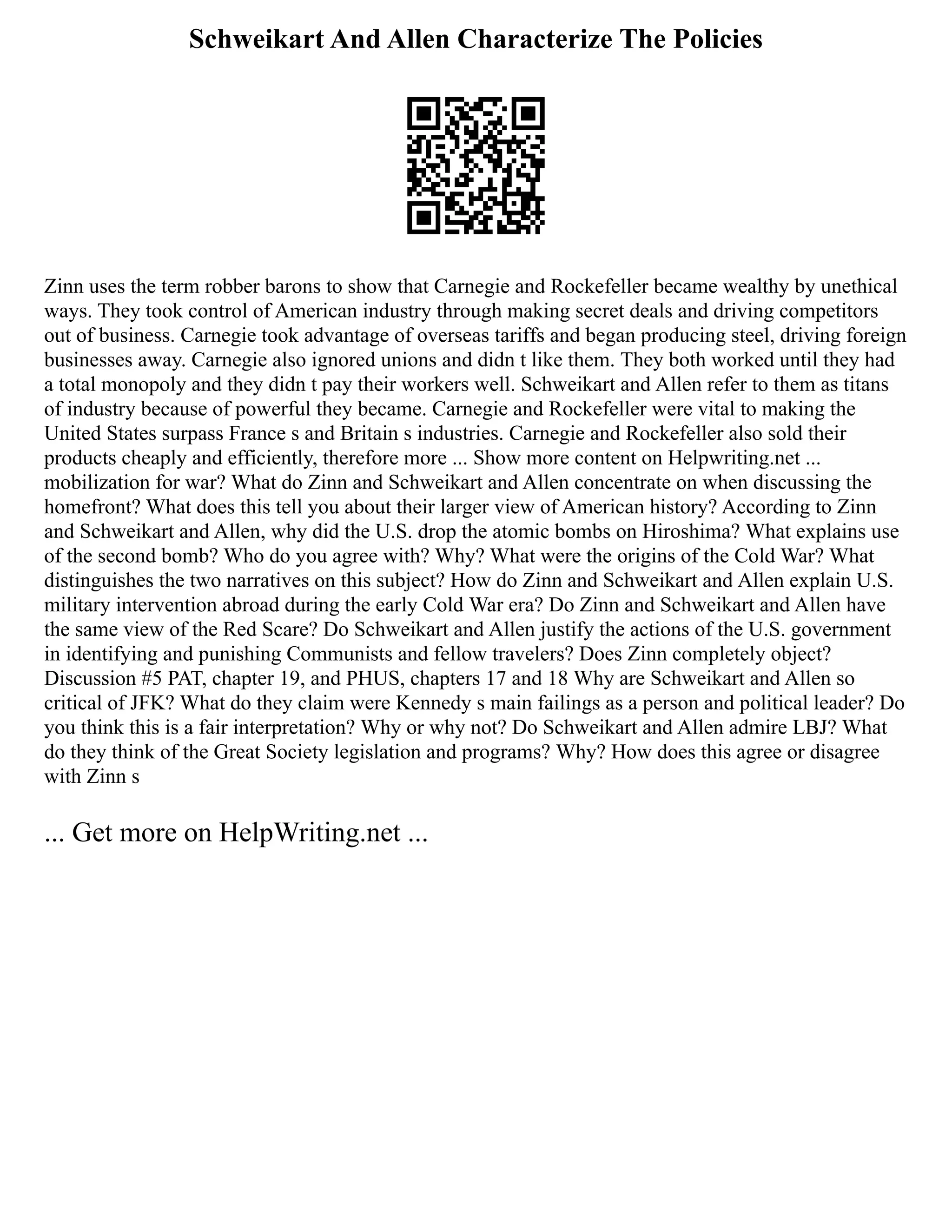 Schweikart And Allen Characterize The Policies
Zinn uses the term robber barons to show that Carnegie and Rockefeller became wealthy by unethical
ways. They took control of American industry through making secret deals and driving competitors
out of business. Carnegie took advantage of overseas tariffs and began producing steel, driving foreign
businesses away. Carnegie also ignored unions and didn t like them. They both worked until they had
a total monopoly and they didn t pay their workers well. Schweikart and Allen refer to them as titans
of industry because of powerful they became. Carnegie and Rockefeller were vital to making the
United States surpass France s and Britain s industries. Carnegie and Rockefeller also sold their
products cheaply and efficiently, therefore more ... Show more content on Helpwriting.net ...
mobilization for war? What do Zinn and Schweikart and Allen concentrate on when discussing the
homefront? What does this tell you about their larger view of American history? According to Zinn
and Schweikart and Allen, why did the U.S. drop the atomic bombs on Hiroshima? What explains use
of the second bomb? Who do you agree with? Why? What were the origins of the Cold War? What
distinguishes the two narratives on this subject? How do Zinn and Schweikart and Allen explain U.S.
military intervention abroad during the early Cold War era? Do Zinn and Schweikart and Allen have
the same view of the Red Scare? Do Schweikart and Allen justify the actions of the U.S. government
in identifying and punishing Communists and fellow travelers? Does Zinn completely object?
Discussion #5 PAT, chapter 19, and PHUS, chapters 17 and 18 Why are Schweikart and Allen so
critical of JFK? What do they claim were Kennedy s main failings as a person and political leader? Do
you think this is a fair interpretation? Why or why not? Do Schweikart and Allen admire LBJ? What
do they think of the Great Society legislation and programs? Why? How does this agree or disagree
with Zinn s
... Get more on HelpWriting.net ...
 