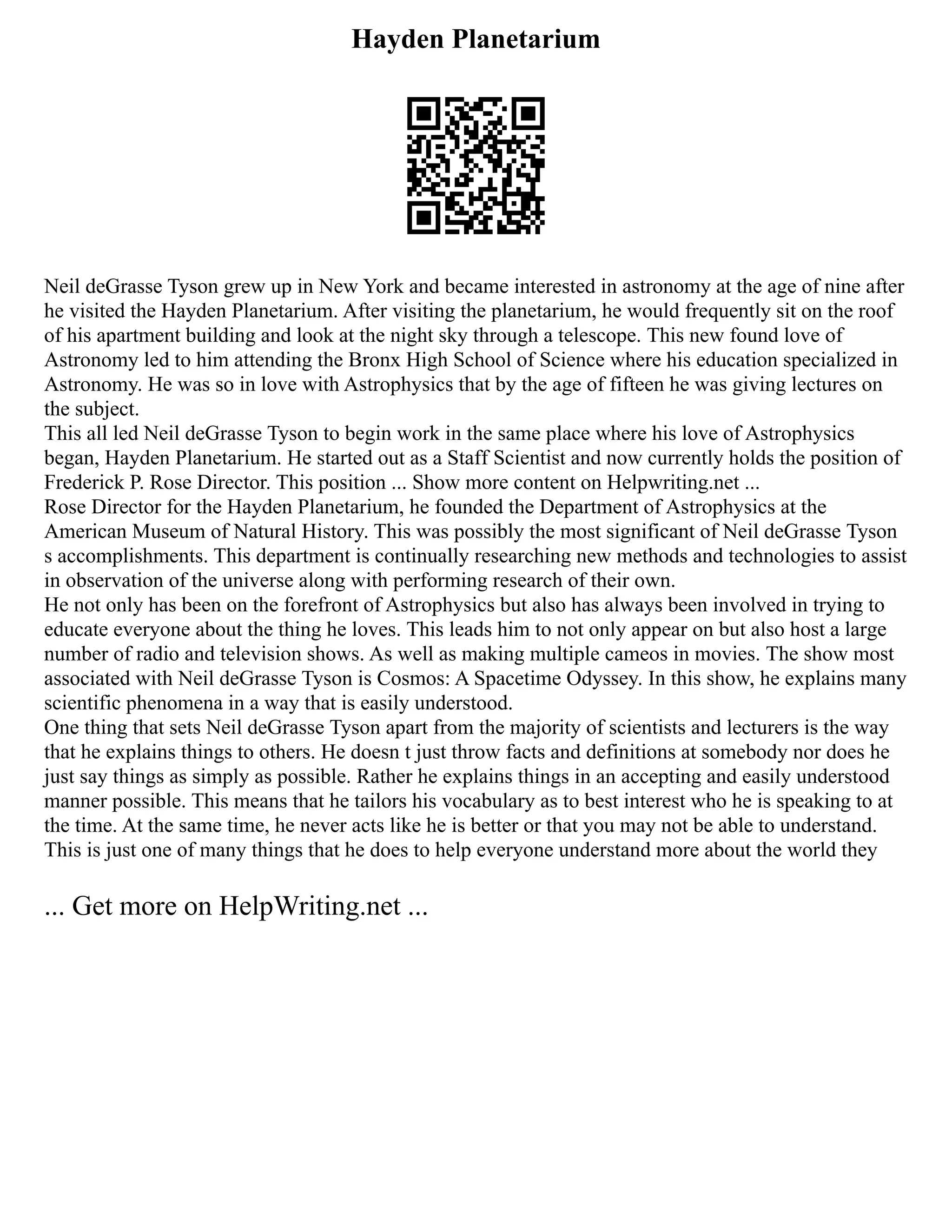 Hayden Planetarium
Neil deGrasse Tyson grew up in New York and became interested in astronomy at the age of nine after
he visited the Hayden Planetarium. After visiting the planetarium, he would frequently sit on the roof
of his apartment building and look at the night sky through a telescope. This new found love of
Astronomy led to him attending the Bronx High School of Science where his education specialized in
Astronomy. He was so in love with Astrophysics that by the age of fifteen he was giving lectures on
the subject.
This all led Neil deGrasse Tyson to begin work in the same place where his love of Astrophysics
began, Hayden Planetarium. He started out as a Staff Scientist and now currently holds the position of
Frederick P. Rose Director. This position ... Show more content on Helpwriting.net ...
Rose Director for the Hayden Planetarium, he founded the Department of Astrophysics at the
American Museum of Natural History. This was possibly the most significant of Neil deGrasse Tyson
s accomplishments. This department is continually researching new methods and technologies to assist
in observation of the universe along with performing research of their own.
He not only has been on the forefront of Astrophysics but also has always been involved in trying to
educate everyone about the thing he loves. This leads him to not only appear on but also host a large
number of radio and television shows. As well as making multiple cameos in movies. The show most
associated with Neil deGrasse Tyson is Cosmos: A Spacetime Odyssey. In this show, he explains many
scientific phenomena in a way that is easily understood.
One thing that sets Neil deGrasse Tyson apart from the majority of scientists and lecturers is the way
that he explains things to others. He doesn t just throw facts and definitions at somebody nor does he
just say things as simply as possible. Rather he explains things in an accepting and easily understood
manner possible. This means that he tailors his vocabulary as to best interest who he is speaking to at
the time. At the same time, he never acts like he is better or that you may not be able to understand.
This is just one of many things that he does to help everyone understand more about the world they
... Get more on HelpWriting.net ...
 