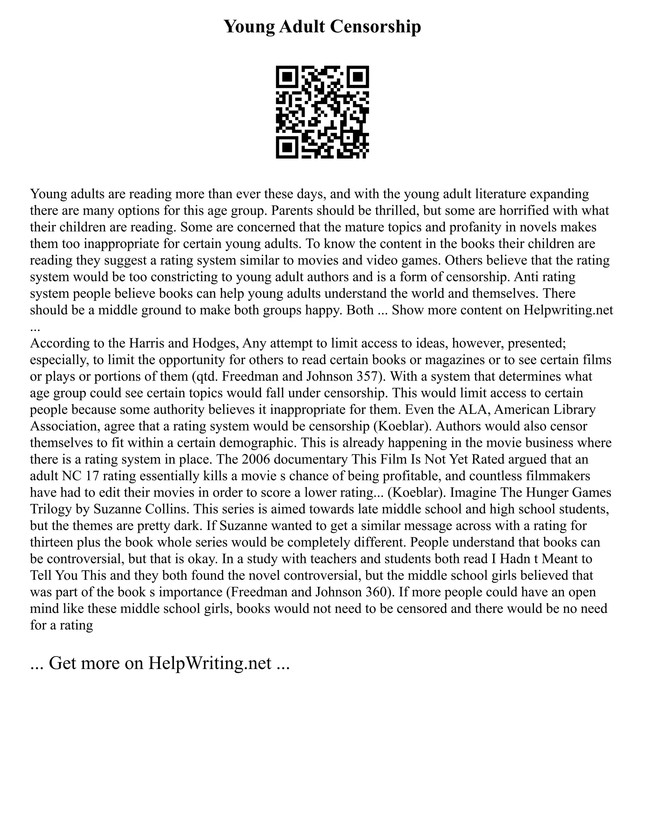 Young Adult Censorship
Young adults are reading more than ever these days, and with the young adult literature expanding
there are many options for this age group. Parents should be thrilled, but some are horrified with what
their children are reading. Some are concerned that the mature topics and profanity in novels makes
them too inappropriate for certain young adults. To know the content in the books their children are
reading they suggest a rating system similar to movies and video games. Others believe that the rating
system would be too constricting to young adult authors and is a form of censorship. Anti rating
system people believe books can help young adults understand the world and themselves. There
should be a middle ground to make both groups happy. Both ... Show more content on Helpwriting.net
...
According to the Harris and Hodges, Any attempt to limit access to ideas, however, presented;
especially, to limit the opportunity for others to read certain books or magazines or to see certain films
or plays or portions of them (qtd. Freedman and Johnson 357). With a system that determines what
age group could see certain topics would fall under censorship. This would limit access to certain
people because some authority believes it inappropriate for them. Even the ALA, American Library
Association, agree that a rating system would be censorship (Koeblar). Authors would also censor
themselves to fit within a certain demographic. This is already happening in the movie business where
there is a rating system in place. The 2006 documentary This Film Is Not Yet Rated argued that an
adult NC 17 rating essentially kills a movie s chance of being profitable, and countless filmmakers
have had to edit their movies in order to score a lower rating... (Koeblar). Imagine The Hunger Games
Trilogy by Suzanne Collins. This series is aimed towards late middle school and high school students,
but the themes are pretty dark. If Suzanne wanted to get a similar message across with a rating for
thirteen plus the book whole series would be completely different. People understand that books can
be controversial, but that is okay. In a study with teachers and students both read I Hadn t Meant to
Tell You This and they both found the novel controversial, but the middle school girls believed that
was part of the book s importance (Freedman and Johnson 360). If more people could have an open
mind like these middle school girls, books would not need to be censored and there would be no need
for a rating
... Get more on HelpWriting.net ...
 