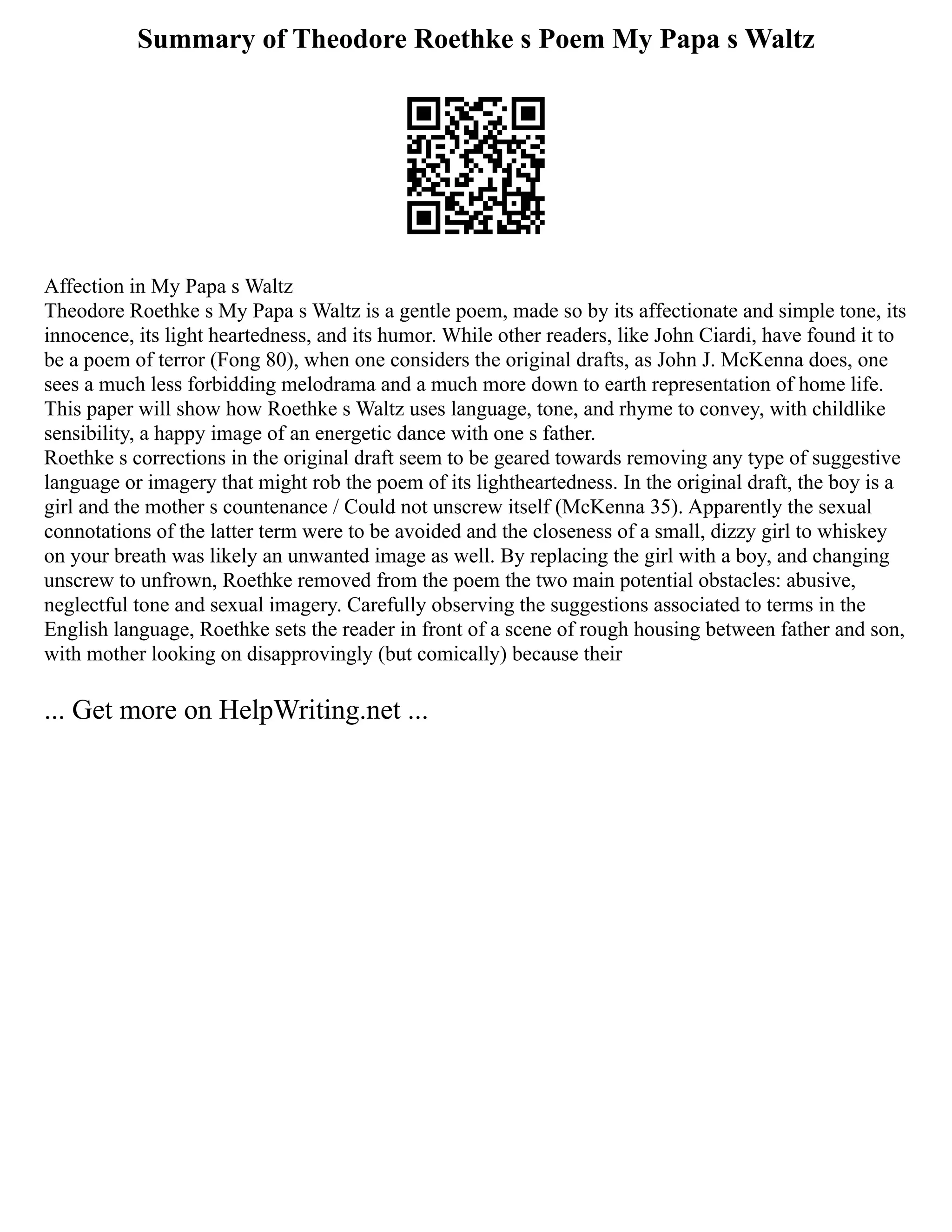 Summary of Theodore Roethke s Poem My Papa s Waltz
Affection in My Papa s Waltz
Theodore Roethke s My Papa s Waltz is a gentle poem, made so by its affectionate and simple tone, its
innocence, its light heartedness, and its humor. While other readers, like John Ciardi, have found it to
be a poem of terror (Fong 80), when one considers the original drafts, as John J. McKenna does, one
sees a much less forbidding melodrama and a much more down to earth representation of home life.
This paper will show how Roethke s Waltz uses language, tone, and rhyme to convey, with childlike
sensibility, a happy image of an energetic dance with one s father.
Roethke s corrections in the original draft seem to be geared towards removing any type of suggestive
language or imagery that might rob the poem of its lightheartedness. In the original draft, the boy is a
girl and the mother s countenance / Could not unscrew itself (McKenna 35). Apparently the sexual
connotations of the latter term were to be avoided and the closeness of a small, dizzy girl to whiskey
on your breath was likely an unwanted image as well. By replacing the girl with a boy, and changing
unscrew to unfrown, Roethke removed from the poem the two main potential obstacles: abusive,
neglectful tone and sexual imagery. Carefully observing the suggestions associated to terms in the
English language, Roethke sets the reader in front of a scene of rough housing between father and son,
with mother looking on disapprovingly (but comically) because their
... Get more on HelpWriting.net ...
 