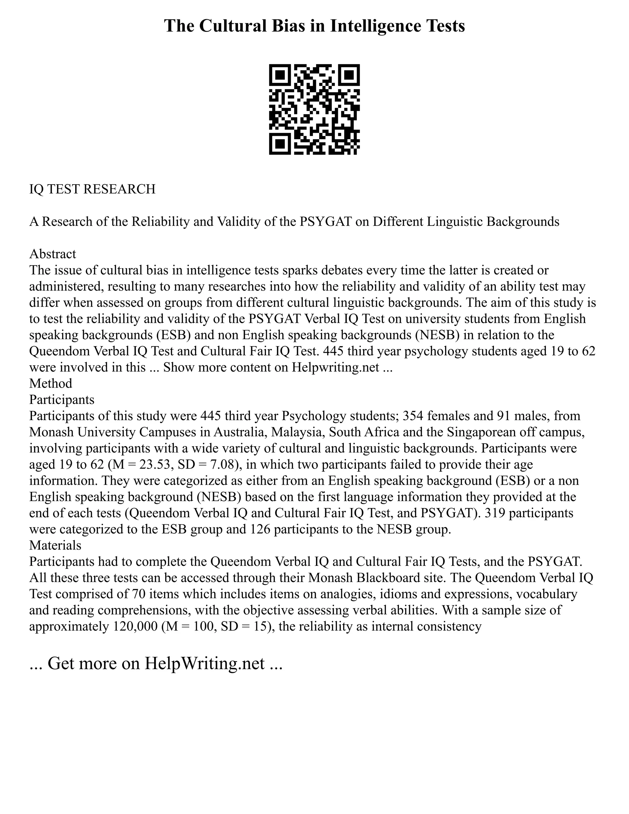 The Cultural Bias in Intelligence Tests
IQ TEST RESEARCH
A Research of the Reliability and Validity of the PSYGAT on Different Linguistic Backgrounds
Abstract
The issue of cultural bias in intelligence tests sparks debates every time the latter is created or
administered, resulting to many researches into how the reliability and validity of an ability test may
differ when assessed on groups from different cultural linguistic backgrounds. The aim of this study is
to test the reliability and validity of the PSYGAT Verbal IQ Test on university students from English
speaking backgrounds (ESB) and non English speaking backgrounds (NESB) in relation to the
Queendom Verbal IQ Test and Cultural Fair IQ Test. 445 third year psychology students aged 19 to 62
were involved in this ... Show more content on Helpwriting.net ...
Method
Participants
Participants of this study were 445 third year Psychology students; 354 females and 91 males, from
Monash University Campuses in Australia, Malaysia, South Africa and the Singaporean off campus,
involving participants with a wide variety of cultural and linguistic backgrounds. Participants were
aged 19 to 62 (M = 23.53, SD = 7.08), in which two participants failed to provide their age
information. They were categorized as either from an English speaking background (ESB) or a non
English speaking background (NESB) based on the first language information they provided at the
end of each tests (Queendom Verbal IQ and Cultural Fair IQ Test, and PSYGAT). 319 participants
were categorized to the ESB group and 126 participants to the NESB group.
Materials
Participants had to complete the Queendom Verbal IQ and Cultural Fair IQ Tests, and the PSYGAT.
All these three tests can be accessed through their Monash Blackboard site. The Queendom Verbal IQ
Test comprised of 70 items which includes items on analogies, idioms and expressions, vocabulary
and reading comprehensions, with the objective assessing verbal abilities. With a sample size of
approximately 120,000 (M = 100, SD = 15), the reliability as internal consistency
... Get more on HelpWriting.net ...
 