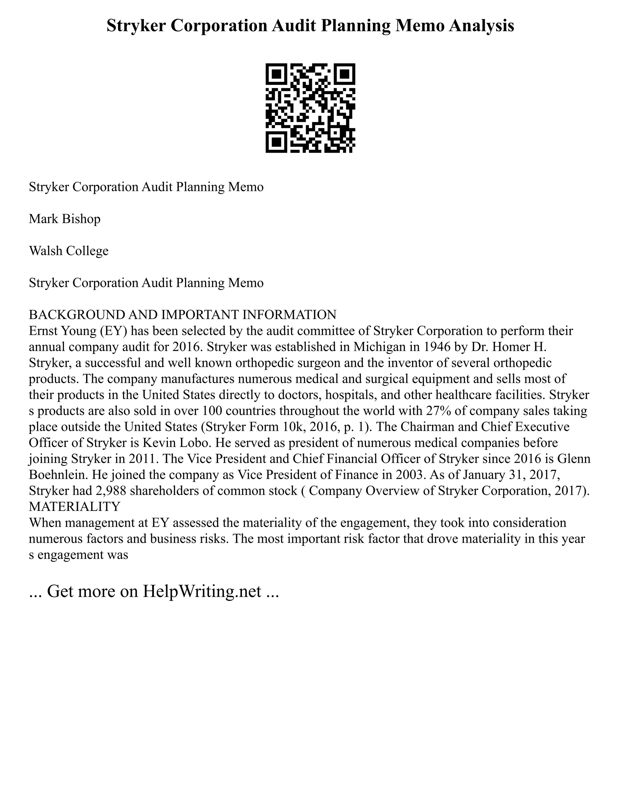 Stryker Corporation Audit Planning Memo Analysis
Stryker Corporation Audit Planning Memo
Mark Bishop
Walsh College
Stryker Corporation Audit Planning Memo
BACKGROUND AND IMPORTANT INFORMATION
Ernst Young (EY) has been selected by the audit committee of Stryker Corporation to perform their
annual company audit for 2016. Stryker was established in Michigan in 1946 by Dr. Homer H.
Stryker, a successful and well known orthopedic surgeon and the inventor of several orthopedic
products. The company manufactures numerous medical and surgical equipment and sells most of
their products in the United States directly to doctors, hospitals, and other healthcare facilities. Stryker
s products are also sold in over 100 countries throughout the world with 27% of company sales taking
place outside the United States (Stryker Form 10k, 2016, p. 1). The Chairman and Chief Executive
Officer of Stryker is Kevin Lobo. He served as president of numerous medical companies before
joining Stryker in 2011. The Vice President and Chief Financial Officer of Stryker since 2016 is Glenn
Boehnlein. He joined the company as Vice President of Finance in 2003. As of January 31, 2017,
Stryker had 2,988 shareholders of common stock ( Company Overview of Stryker Corporation, 2017).
MATERIALITY
When management at EY assessed the materiality of the engagement, they took into consideration
numerous factors and business risks. The most important risk factor that drove materiality in this year
s engagement was
... Get more on HelpWriting.net ...
 