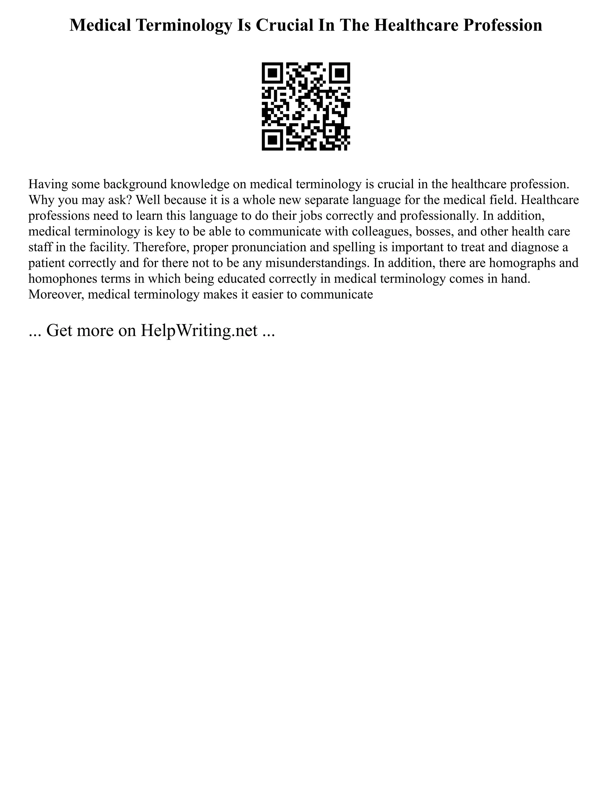 Medical Terminology Is Crucial In The Healthcare Profession
Having some background knowledge on medical terminology is crucial in the healthcare profession.
Why you may ask? Well because it is a whole new separate language for the medical field. Healthcare
professions need to learn this language to do their jobs correctly and professionally. In addition,
medical terminology is key to be able to communicate with colleagues, bosses, and other health care
staff in the facility. Therefore, proper pronunciation and spelling is important to treat and diagnose a
patient correctly and for there not to be any misunderstandings. In addition, there are homographs and
homophones terms in which being educated correctly in medical terminology comes in hand.
Moreover, medical terminology makes it easier to communicate
... Get more on HelpWriting.net ...
 