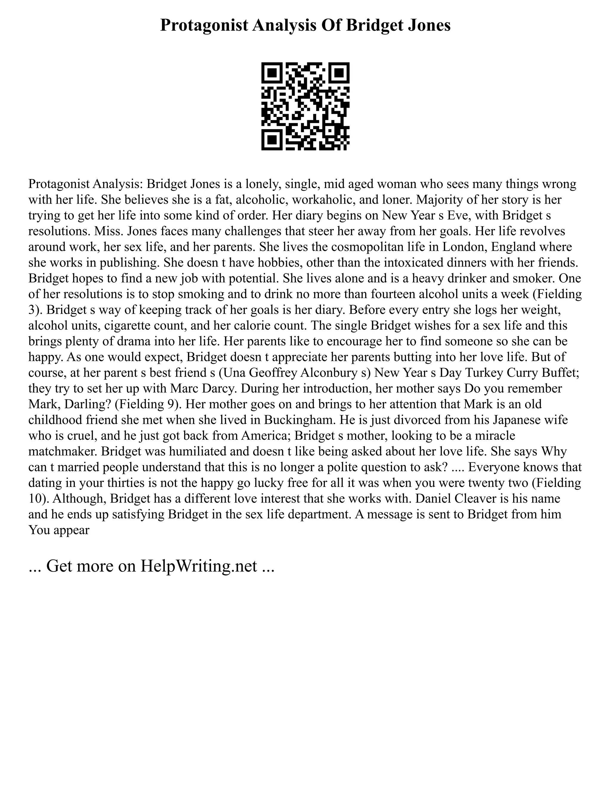 Protagonist Analysis Of Bridget Jones
Protagonist Analysis: Bridget Jones is a lonely, single, mid aged woman who sees many things wrong
with her life. She believes she is a fat, alcoholic, workaholic, and loner. Majority of her story is her
trying to get her life into some kind of order. Her diary begins on New Year s Eve, with Bridget s
resolutions. Miss. Jones faces many challenges that steer her away from her goals. Her life revolves
around work, her sex life, and her parents. She lives the cosmopolitan life in London, England where
she works in publishing. She doesn t have hobbies, other than the intoxicated dinners with her friends.
Bridget hopes to find a new job with potential. She lives alone and is a heavy drinker and smoker. One
of her resolutions is to stop smoking and to drink no more than fourteen alcohol units a week (Fielding
3). Bridget s way of keeping track of her goals is her diary. Before every entry she logs her weight,
alcohol units, cigarette count, and her calorie count. The single Bridget wishes for a sex life and this
brings plenty of drama into her life. Her parents like to encourage her to find someone so she can be
happy. As one would expect, Bridget doesn t appreciate her parents butting into her love life. But of
course, at her parent s best friend s (Una Geoffrey Alconbury s) New Year s Day Turkey Curry Buffet;
they try to set her up with Marc Darcy. During her introduction, her mother says Do you remember
Mark, Darling? (Fielding 9). Her mother goes on and brings to her attention that Mark is an old
childhood friend she met when she lived in Buckingham. He is just divorced from his Japanese wife
who is cruel, and he just got back from America; Bridget s mother, looking to be a miracle
matchmaker. Bridget was humiliated and doesn t like being asked about her love life. She says Why
can t married people understand that this is no longer a polite question to ask? .... Everyone knows that
dating in your thirties is not the happy go lucky free for all it was when you were twenty two (Fielding
10). Although, Bridget has a different love interest that she works with. Daniel Cleaver is his name
and he ends up satisfying Bridget in the sex life department. A message is sent to Bridget from him
You appear
... Get more on HelpWriting.net ...
 