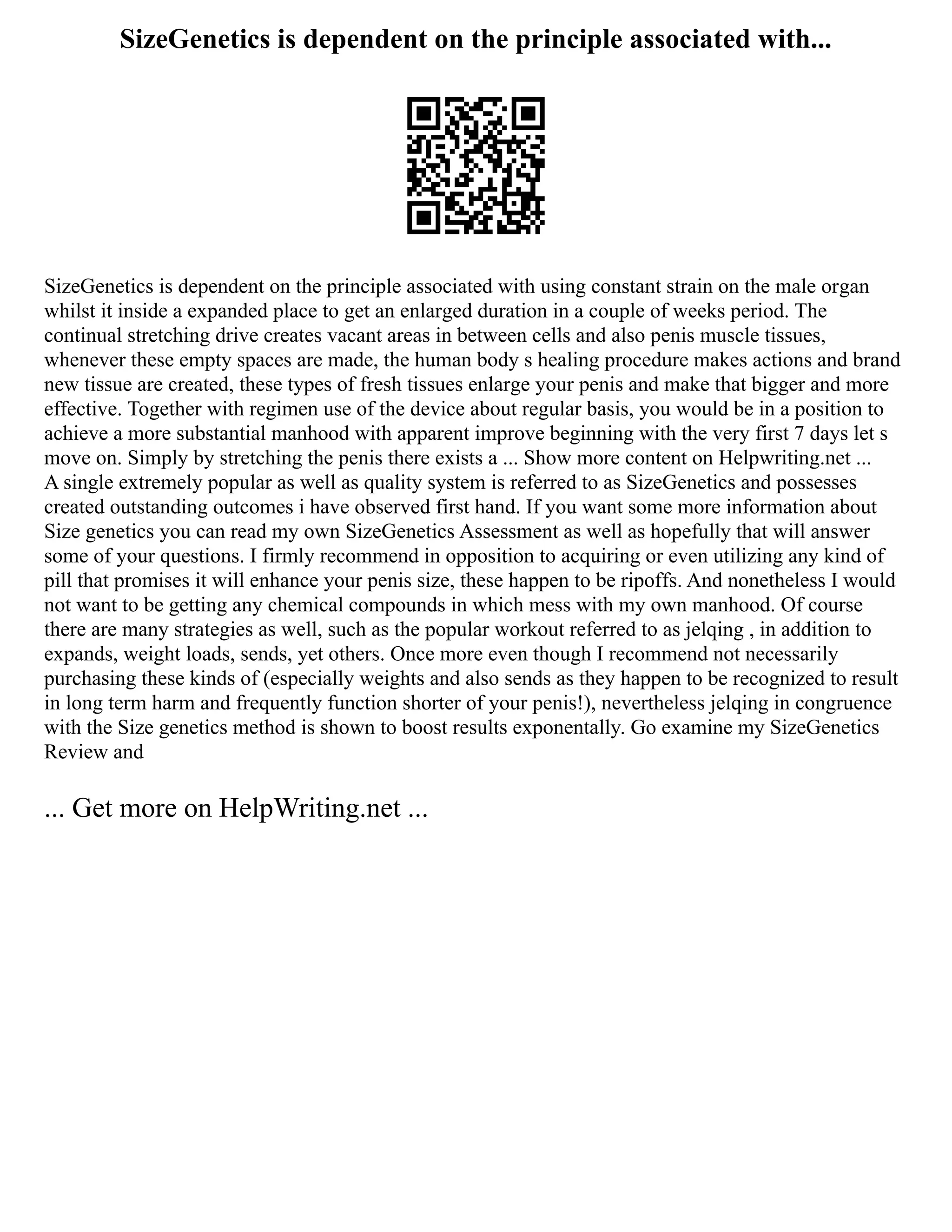 SizeGenetics is dependent on the principle associated with...
SizeGenetics is dependent on the principle associated with using constant strain on the male organ
whilst it inside a expanded place to get an enlarged duration in a couple of weeks period. The
continual stretching drive creates vacant areas in between cells and also penis muscle tissues,
whenever these empty spaces are made, the human body s healing procedure makes actions and brand
new tissue are created, these types of fresh tissues enlarge your penis and make that bigger and more
effective. Together with regimen use of the device about regular basis, you would be in a position to
achieve a more substantial manhood with apparent improve beginning with the very first 7 days let s
move on. Simply by stretching the penis there exists a ... Show more content on Helpwriting.net ...
A single extremely popular as well as quality system is referred to as SizeGenetics and possesses
created outstanding outcomes i have observed first hand. If you want some more information about
Size genetics you can read my own SizeGenetics Assessment as well as hopefully that will answer
some of your questions. I firmly recommend in opposition to acquiring or even utilizing any kind of
pill that promises it will enhance your penis size, these happen to be ripoffs. And nonetheless I would
not want to be getting any chemical compounds in which mess with my own manhood. Of course
there are many strategies as well, such as the popular workout referred to as jelqing , in addition to
expands, weight loads, sends, yet others. Once more even though I recommend not necessarily
purchasing these kinds of (especially weights and also sends as they happen to be recognized to result
in long term harm and frequently function shorter of your penis!), nevertheless jelqing in congruence
with the Size genetics method is shown to boost results exponentally. Go examine my SizeGenetics
Review and
... Get more on HelpWriting.net ...
 