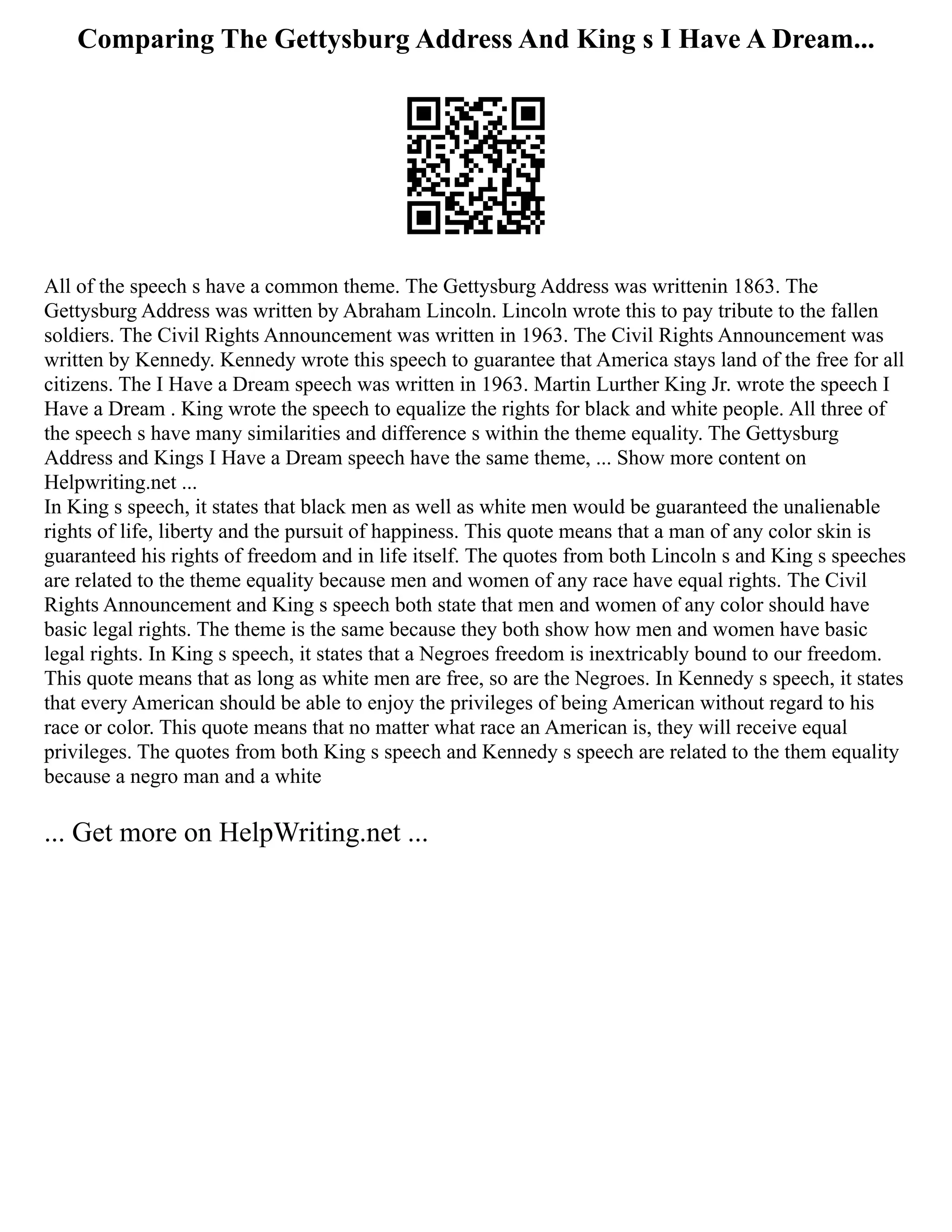Comparing The Gettysburg Address And King s I Have A Dream...
All of the speech s have a common theme. The Gettysburg Address was writtenin 1863. The
Gettysburg Address was written by Abraham Lincoln. Lincoln wrote this to pay tribute to the fallen
soldiers. The Civil Rights Announcement was written in 1963. The Civil Rights Announcement was
written by Kennedy. Kennedy wrote this speech to guarantee that America stays land of the free for all
citizens. The I Have a Dream speech was written in 1963. Martin Lurther King Jr. wrote the speech I
Have a Dream . King wrote the speech to equalize the rights for black and white people. All three of
the speech s have many similarities and difference s within the theme equality. The Gettysburg
Address and Kings I Have a Dream speech have the same theme, ... Show more content on
Helpwriting.net ...
In King s speech, it states that black men as well as white men would be guaranteed the unalienable
rights of life, liberty and the pursuit of happiness. This quote means that a man of any color skin is
guaranteed his rights of freedom and in life itself. The quotes from both Lincoln s and King s speeches
are related to the theme equality because men and women of any race have equal rights. The Civil
Rights Announcement and King s speech both state that men and women of any color should have
basic legal rights. The theme is the same because they both show how men and women have basic
legal rights. In King s speech, it states that a Negroes freedom is inextricably bound to our freedom.
This quote means that as long as white men are free, so are the Negroes. In Kennedy s speech, it states
that every American should be able to enjoy the privileges of being American without regard to his
race or color. This quote means that no matter what race an American is, they will receive equal
privileges. The quotes from both King s speech and Kennedy s speech are related to the them equality
because a negro man and a white
... Get more on HelpWriting.net ...
 