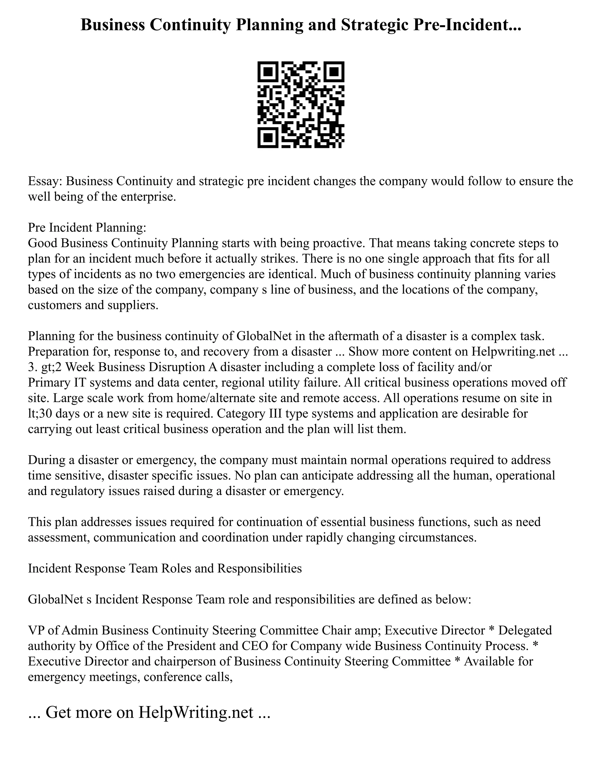 Business Continuity Planning and Strategic Pre-Incident...
Essay: Business Continuity and strategic pre incident changes the company would follow to ensure the
well being of the enterprise.
Pre Incident Planning:
Good Business Continuity Planning starts with being proactive. That means taking concrete steps to
plan for an incident much before it actually strikes. There is no one single approach that fits for all
types of incidents as no two emergencies are identical. Much of business continuity planning varies
based on the size of the company, company s line of business, and the locations of the company,
customers and suppliers.
Planning for the business continuity of GlobalNet in the aftermath of a disaster is a complex task.
Preparation for, response to, and recovery from a disaster ... Show more content on Helpwriting.net ...
3. gt;2 Week Business Disruption A disaster including a complete loss of facility and/or
Primary IT systems and data center, regional utility failure. All critical business operations moved off
site. Large scale work from home/alternate site and remote access. All operations resume on site in
lt;30 days or a new site is required. Category III type systems and application are desirable for
carrying out least critical business operation and the plan will list them.
During a disaster or emergency, the company must maintain normal operations required to address
time sensitive, disaster specific issues. No plan can anticipate addressing all the human, operational
and regulatory issues raised during a disaster or emergency.
This plan addresses issues required for continuation of essential business functions, such as need
assessment, communication and coordination under rapidly changing circumstances.
Incident Response Team Roles and Responsibilities
GlobalNet s Incident Response Team role and responsibilities are defined as below:
VP of Admin Business Continuity Steering Committee Chair amp; Executive Director * Delegated
authority by Office of the President and CEO for Company wide Business Continuity Process. *
Executive Director and chairperson of Business Continuity Steering Committee * Available for
emergency meetings, conference calls,
... Get more on HelpWriting.net ...
 