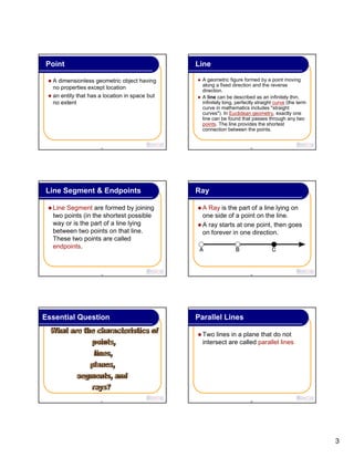 3
13
Point
A dimensionless geometric object having
no properties except location
an entity that has a location in space but
no extent
14
Line
A geometric figure formed by a point moving
along a fixed direction and the reverse
direction.
A line can be described as an infinitely thin,
infinitely long, perfectly straight curve (the term
curve in mathematics includes "straight
curves"). In Euclidean geometry, exactly one
line can be found that passes through any two
points. The line provides the shortest
connection between the points.
15
Line Segment & Endpoints
Line Segment are formed by joining
two points (in the shortest possible
way or is the part of a line lying
between two points on that line.
These two points are called
endpoints.
16
Ray
A Ray is the part of a line lying on
one side of a point on the line.
A ray starts at one point, then goes
on forever in one direction.
17
Essential Question
18
Parallel Lines
Two lines in a plane that do not
intersect are called parallel lines.
 