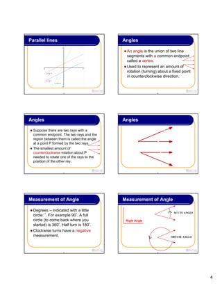 4
19
Parallel lines
20
Angles
An angle is the union of two line
segments with a common endpoint
called a vertex.
Used to represent an amount of
rotation (turning) about a fixed point
in counterclockwise direction.
21
Angles
Suppose there are two rays with a
common endpoint. The two rays and the
region between them is called the angle
at a point P formed by the two rays.
The smallest amount of
counterclockwise rotation about P
needed to rotate one of the rays to the
position of the other ray.
22
Angles
23
Measurement of Angle
Degrees – indicated with a little
circle: º. For example 90º. A full
circle (to come back where you
started) is 360º. Half turn is 180º.
Clockwise turns have a negative
measurement.
24
Measurement of Angle
Right Angle
ACUTE ANGLE
OBTUSE ANGLE
 