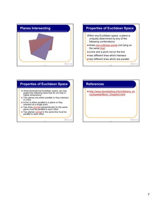 7
37
Planes Intersecting
38
Within any Euclidean space, a plane is
uniquely determined by any of the
following combinations:
three non-collinear points (not lying on
the same line)
a line and a point not on the line
two different lines which intersect
two different lines which are parallel
Properties of Euclidean Space
39
In three-dimensional Euclidean space, we may
exploit the following facts that do not hold in
higher dimensions:
Two planes are either parallel or they intersect
in a line.
A line is either parallel to a plane or they
intersect at a single point.
Two lines normal (perpendicular) to the same
plane must be parallel to each other.
Two planes normal to the same line must be
parallel to each other.
Properties of Euclidean Space
40
References
http://www.daviddarling.info/childrens_en
cyclopedia/Moon_Chapter2.html
 