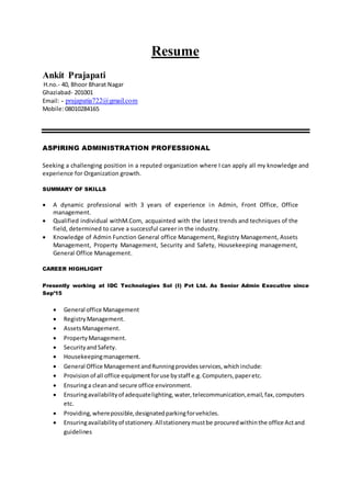 Resume
Ankit Prajapati
H.no.- 40, Bhoor Bharat Nagar
Ghaziabad- 201001
Email: - prajapatia722@gmail.com
Mobile: 08010284165
ASPIRING ADMINISTRATION PROFESSIONAL
Seeking a challenging position in a reputed organization where I can apply all my knowledge and
experience for Organization growth.
SUMMARY OF SKILLS
 A dynamic professional with 3 years of experience in Admin, Front Office, Office
management.
 Qualified individual withM.Com, acquainted with the latest trends and techniques of the
field, determined to carve a successful career in the industry.
 Knowledge of Admin Function General office Management, Registry Management, Assets
Management, Property Management, Security and Safety, Housekeeping management,
General Office Management.
CAREER HIGHLIGHT
Presently working at IDC Technologies Sol (I) Pvt Ltd. As Senior Admin Executive since
Sep’15
 General office Management
 Registry Management.
 AssetsManagement.
 PropertyManagement.
 SecurityandSafety.
 Housekeepingmanagement.
 General Office ManagementandRunningprovidesservices,whichinclude:
 Provisionof all office equipmentforuse bystaff e.g.Computers,paperetc.
 Ensuringa cleanand secure office environment.
 Ensuringavailabilityof adequatelighting,water,telecommunication,email,fax,computers
etc.
 Providing,wherepossible,designatedparkingforvehicles.
 Ensuringavailabilityof stationery.Allstationerymustbe procuredwithinthe office Actand
guidelines
 