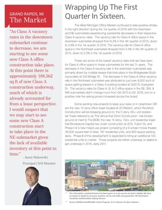 Wrapping Up The First
Quarter In Sixteen.
	 The West Michigan Office Market continued to take positive strides
in the right direction during the 1st quarter of 2016 with the downtown
and NE submarkets experiencing substantial decreases in their respective
Class A vacancy rates. The vacancy rate for Class A office space in the
downtown submarket dropped from 6.2% in the 4th quarter of 2015, down
to 2.4% in the 1st quarter of 2016. The vacancy rate for Class A office
space in the Northeast submarket dropped from 5.4% in the 4th quarter of
2015, down to 2.3% in the 1st quarter of 2016.
	 These are some of the lowest vacancy rates that we have seen
for Class A office space in these submarkets for the last 7+ years. The
decrease in the Class A vacancy rate in the downtown submarket was
primarily driven by multiple leases that took place in the Bridgewater Build-
ing located at 333 Bridge St. The decrease in the Class A office vacancy
rate in the Northeast submarket was attributed to just over 9,000 sq ft of
space getting leased in a Class A building located at 3225 N. Evergreen
Dr. The vacancy rates for Class A, B, & C office space in the SE, SW, &
NW submarkets didn’t change much from Q4 2015 to Q1 2016, but on a
positive note the asking prices increased across the board.
	 Some exciting new projects to keep your eyes on in downtown GR
are the new 12 story office tower located at 20 Weston, which Rockford
Construction will be breaking ground on; the 5 story, 80+ unit residen-
tial Tower referred to as The Venue that Orion Construction has broken
ground on next to The BOB; the new 14 story, 100+ unit residential tower
that Brookstone Capital has under construction at 20 E. Fulton St; and
Phase I of a new mixed use project consisting of a 9 screen movie theater,
38,000 square feet of retail, 187 residential units, and 900 space parking
deck. Phase II of this development is expected to bring an additional 150
residential units to market. These projects are either underway or slated to
get underway in 2016, early 2017.
*	The information contained herein has been given to us by sources we deem reliable. We have
no reason to doubt its accuracy, however, we do not make any guarantees. All information
should be verified before relying thereon.
*	 Source: NAIWisinskiofWestMI, CoStar Property®
,  U.S. Bureau of Labor Statistics
“As Class A vacancy
rates in the downtown
submarket continue
to decrease, we are
starting to see some
new Class A office
construction take place.
At this point there is
approximately 188,562
sq ft of new Class A
construction underway,
much of which is
already accounted for
from a lease perspective.
I would suspect that
we may start to see
some new Class A
construction start
to take place in the
NE submarket given
the lack of available
inventory at this point in
time.”
GRAND RAPIDS, MI
The Market
- Jason Makowski,
Principal | NAI Member
 