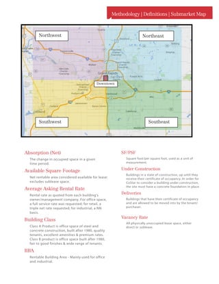 Methodology | Definitions | Submarket Map
SF/PSF
Square foot/per square foot, used as a unit of
measurement.
Under Construction
Buildings in a state of construction, up until they
receive their certificate of occupancy. In order for
CoStar to consider a building under construction,
the site must have a concrete foundation in place.
Deliveries
Buildings that have their certificate of occupancy
and are allowed to be moved into by the tenant/
purchaser.
Vacancy Rate
All physically unoccupied lease space, either
direct or sublease.
Absorption (Net)
The change in occupied space in a given
time period.
Available Square Footage
Net rentable area considered available for lease;
excludes sublease space.
Average Asking Rental Rate
Rental rate as quoted from each building’s
owner/management company. For office space,
a full service rate was requested; for retail, a
triple net rate requested; for industrial, a NN
basis.
Building Class
Class A Product is office space of steel and
concrete construction, built after 1980, quality
tenants, excellent amenities  premium rates.
Class B product is office space built after 1980,
fair to good finishes  wide range of tenants.
RBA
Rentable Building Area - Mainly used for office
and industrial.
NortheastNorthwest
SoutheastSouthwest
Downtown
 