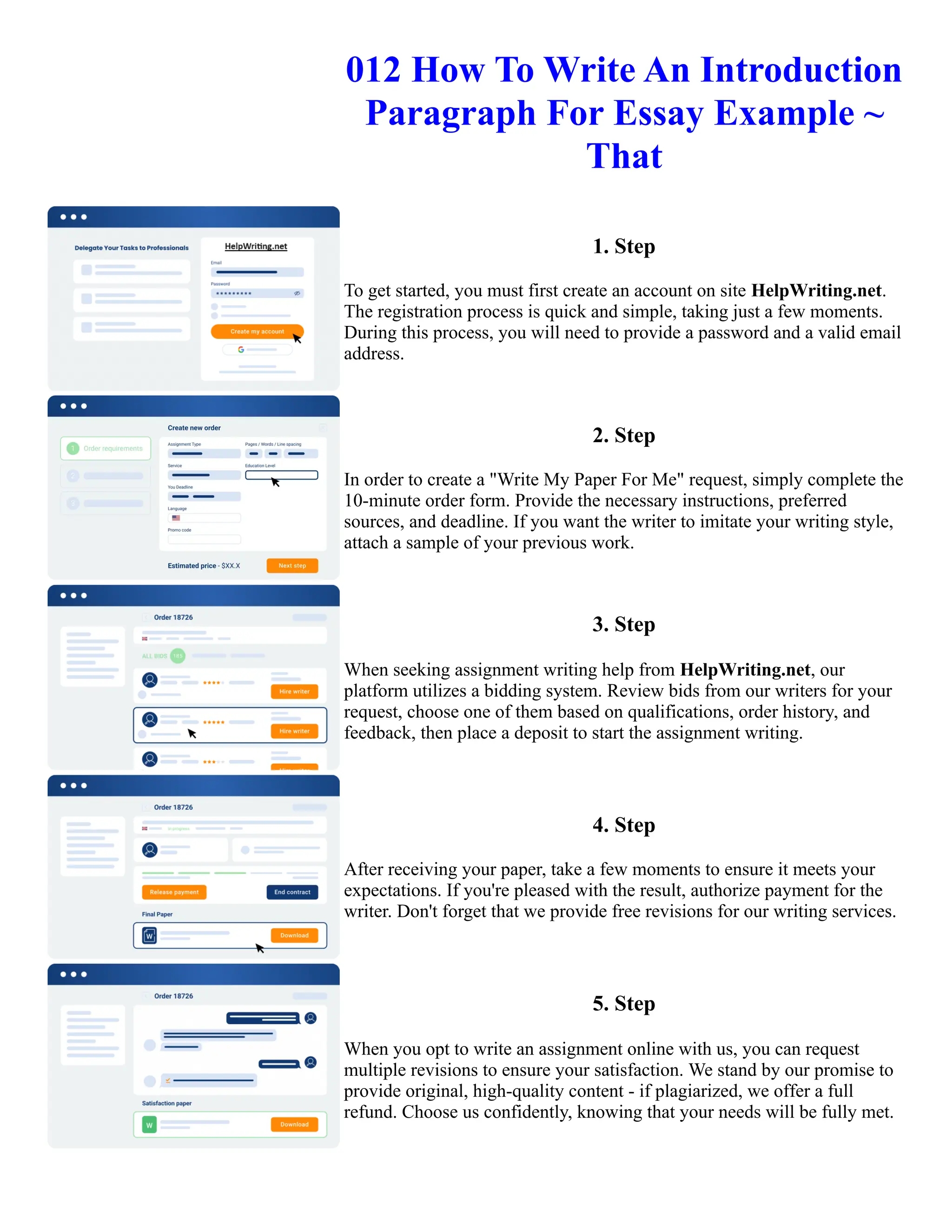 012 How To Write An Introduction
Paragraph For Essay Example ~
That
1. Step
To get started, you must first create an account on site HelpWriting.net.
The registration process is quick and simple, taking just a few moments.
During this process, you will need to provide a password and a valid email
address.
2. Step
In order to create a "Write My Paper For Me" request, simply complete the
10-minute order form. Provide the necessary instructions, preferred
sources, and deadline. If you want the writer to imitate your writing style,
attach a sample of your previous work.
3. Step
When seeking assignment writing help from HelpWriting.net, our
platform utilizes a bidding system. Review bids from our writers for your
request, choose one of them based on qualifications, order history, and
feedback, then place a deposit to start the assignment writing.
4. Step
After receiving your paper, take a few moments to ensure it meets your
expectations. If you're pleased with the result, authorize payment for the
writer. Don't forget that we provide free revisions for our writing services.
5. Step
When you opt to write an assignment online with us, you can request
multiple revisions to ensure your satisfaction. We stand by our promise to
provide original, high-quality content - if plagiarized, we offer a full
refund. Choose us confidently, knowing that your needs will be fully met.
012 How To Write An Introduction Paragraph For Essay Example ~ That 012 How To Write An Introduction
Paragraph For Essay Example ~ That
 