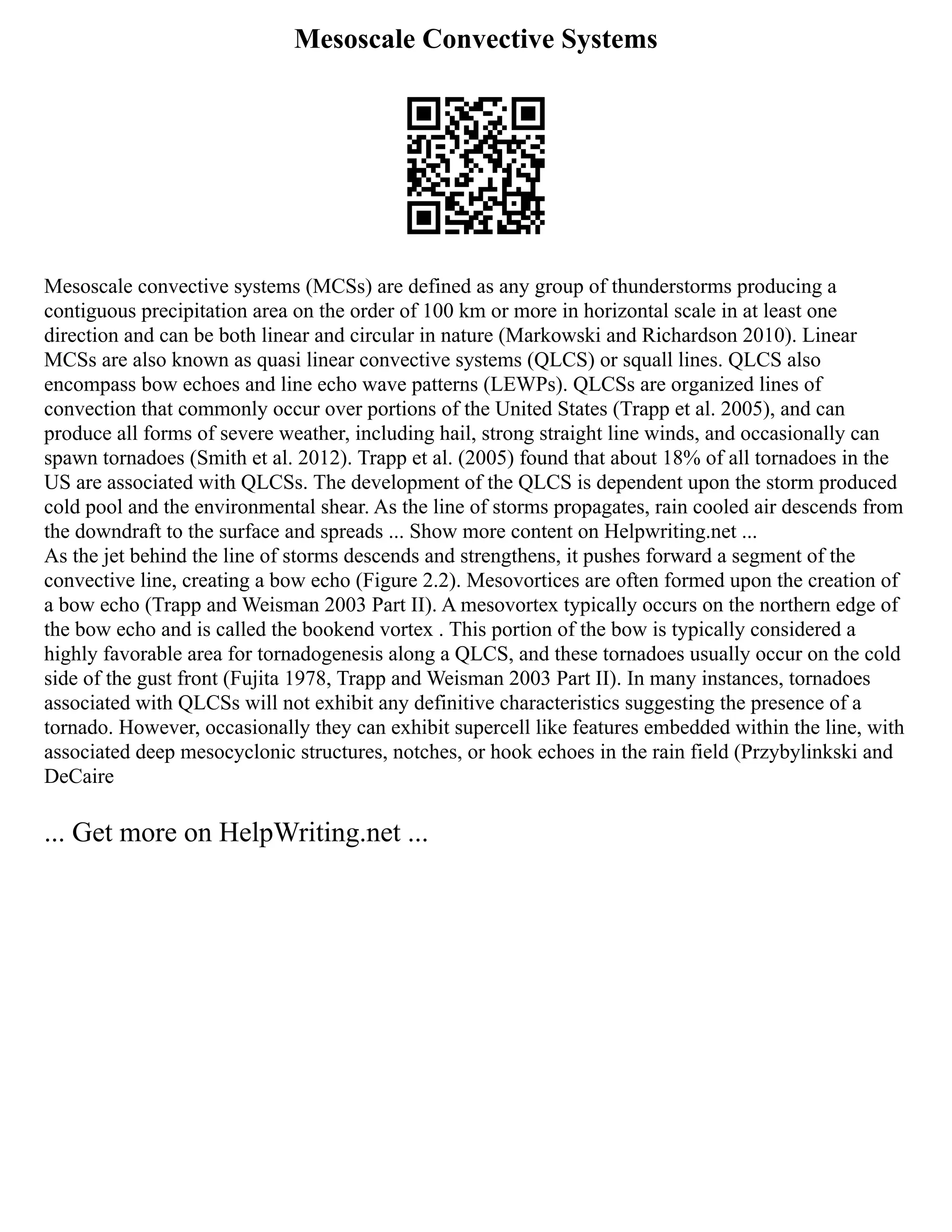 Mesoscale Convective Systems
Mesoscale convective systems (MCSs) are defined as any group of thunderstorms producing a
contiguous precipitation area on the order of 100 km or more in horizontal scale in at least one
direction and can be both linear and circular in nature (Markowski and Richardson 2010). Linear
MCSs are also known as quasi linear convective systems (QLCS) or squall lines. QLCS also
encompass bow echoes and line echo wave patterns (LEWPs). QLCSs are organized lines of
convection that commonly occur over portions of the United States (Trapp et al. 2005), and can
produce all forms of severe weather, including hail, strong straight line winds, and occasionally can
spawn tornadoes (Smith et al. 2012). Trapp et al. (2005) found that about 18% of all tornadoes in the
US are associated with QLCSs. The development of the QLCS is dependent upon the storm produced
cold pool and the environmental shear. As the line of storms propagates, rain cooled air descends from
the downdraft to the surface and spreads ... Show more content on Helpwriting.net ...
As the jet behind the line of storms descends and strengthens, it pushes forward a segment of the
convective line, creating a bow echo (Figure 2.2). Mesovortices are often formed upon the creation of
a bow echo (Trapp and Weisman 2003 Part II). A mesovortex typically occurs on the northern edge of
the bow echo and is called the bookend vortex . This portion of the bow is typically considered a
highly favorable area for tornadogenesis along a QLCS, and these tornadoes usually occur on the cold
side of the gust front (Fujita 1978, Trapp and Weisman 2003 Part II). In many instances, tornadoes
associated with QLCSs will not exhibit any definitive characteristics suggesting the presence of a
tornado. However, occasionally they can exhibit supercell like features embedded within the line, with
associated deep mesocyclonic structures, notches, or hook echoes in the rain field (Przybylinkski and
DeCaire
... Get more on HelpWriting.net ...
 