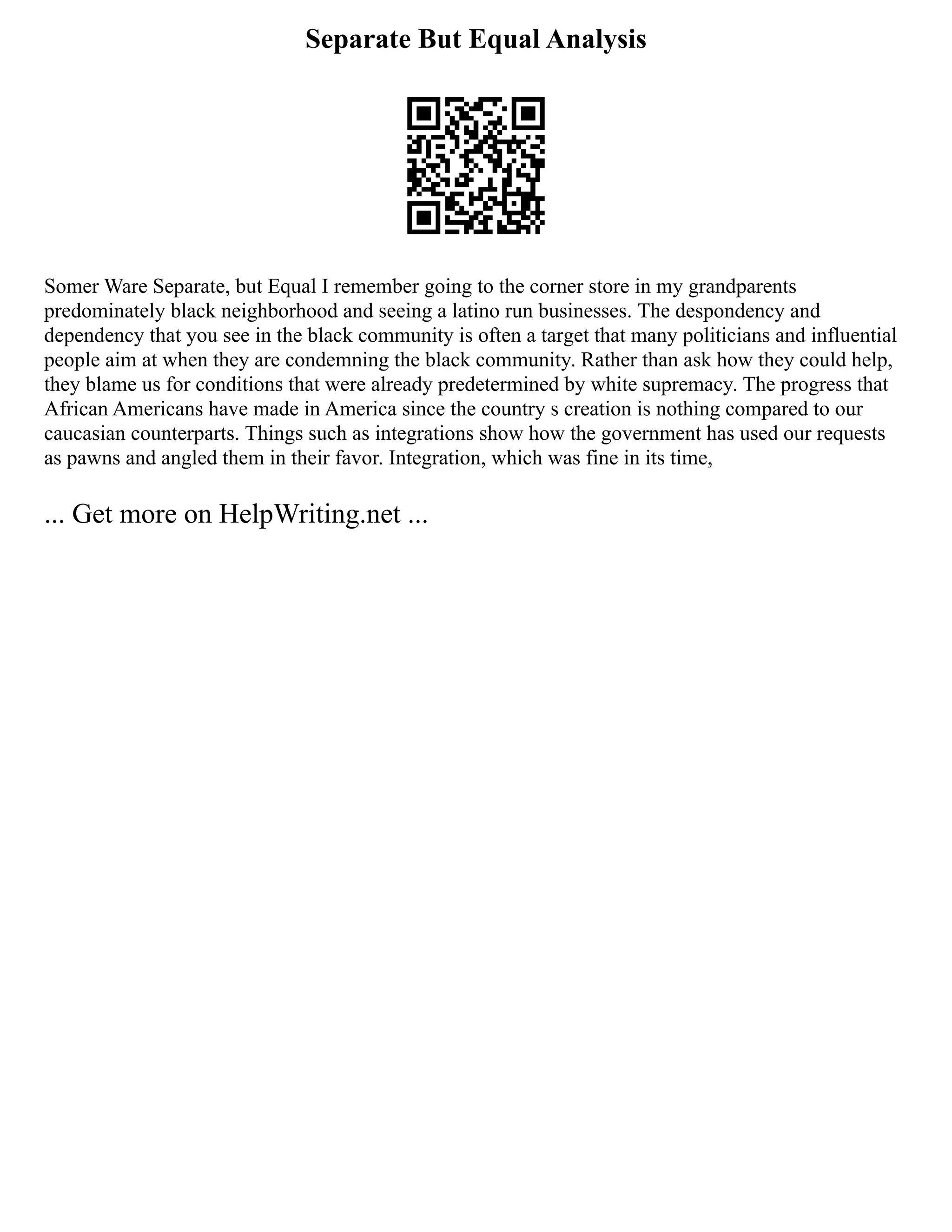 Separate But Equal Analysis
Somer Ware Separate, but Equal I remember going to the corner store in my grandparents
predominately black neighborhood and seeing a latino run businesses. The despondency and
dependency that you see in the black community is often a target that many politicians and influential
people aim at when they are condemning the black community. Rather than ask how they could help,
they blame us for conditions that were already predetermined by white supremacy. The progress that
African Americans have made in America since the country s creation is nothing compared to our
caucasian counterparts. Things such as integrations show how the government has used our requests
as pawns and angled them in their favor. Integration, which was fine in its time,
... Get more on HelpWriting.net ...
 