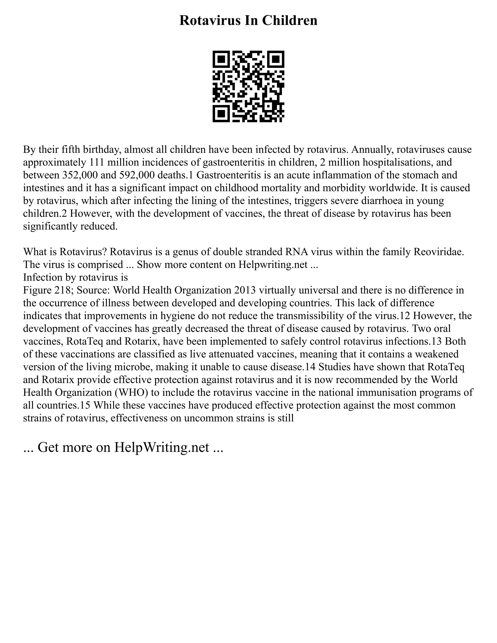 Rotavirus In Children
By their fifth birthday, almost all children have been infected by rotavirus. Annually, rotaviruses cause
approximately 111 million incidences of gastroenteritis in children, 2 million hospitalisations, and
between 352,000 and 592,000 deaths.1 Gastroenteritis is an acute inflammation of the stomach and
intestines and it has a significant impact on childhood mortality and morbidity worldwide. It is caused
by rotavirus, which after infecting the lining of the intestines, triggers severe diarrhoea in young
children.2 However, with the development of vaccines, the threat of disease by rotavirus has been
significantly reduced.
What is Rotavirus? Rotavirus is a genus of double stranded RNA virus within the family Reoviridae.
The virus is comprised ... Show more content on Helpwriting.net ...
Infection by rotavirus is
Figure 218; Source: World Health Organization 2013 virtually universal and there is no difference in
the occurrence of illness between developed and developing countries. This lack of difference
indicates that improvements in hygiene do not reduce the transmissibility of the virus.12 However, the
development of vaccines has greatly decreased the threat of disease caused by rotavirus. Two oral
vaccines, RotaTeq and Rotarix, have been implemented to safely control rotavirus infections.13 Both
of these vaccinations are classified as live attenuated vaccines, meaning that it contains a weakened
version of the living microbe, making it unable to cause disease.14 Studies have shown that RotaTeq
and Rotarix provide effective protection against rotavirus and it is now recommended by the World
Health Organization (WHO) to include the rotavirus vaccine in the national immunisation programs of
all countries.15 While these vaccines have produced effective protection against the most common
strains of rotavirus, effectiveness on uncommon strains is still
... Get more on HelpWriting.net ...
 