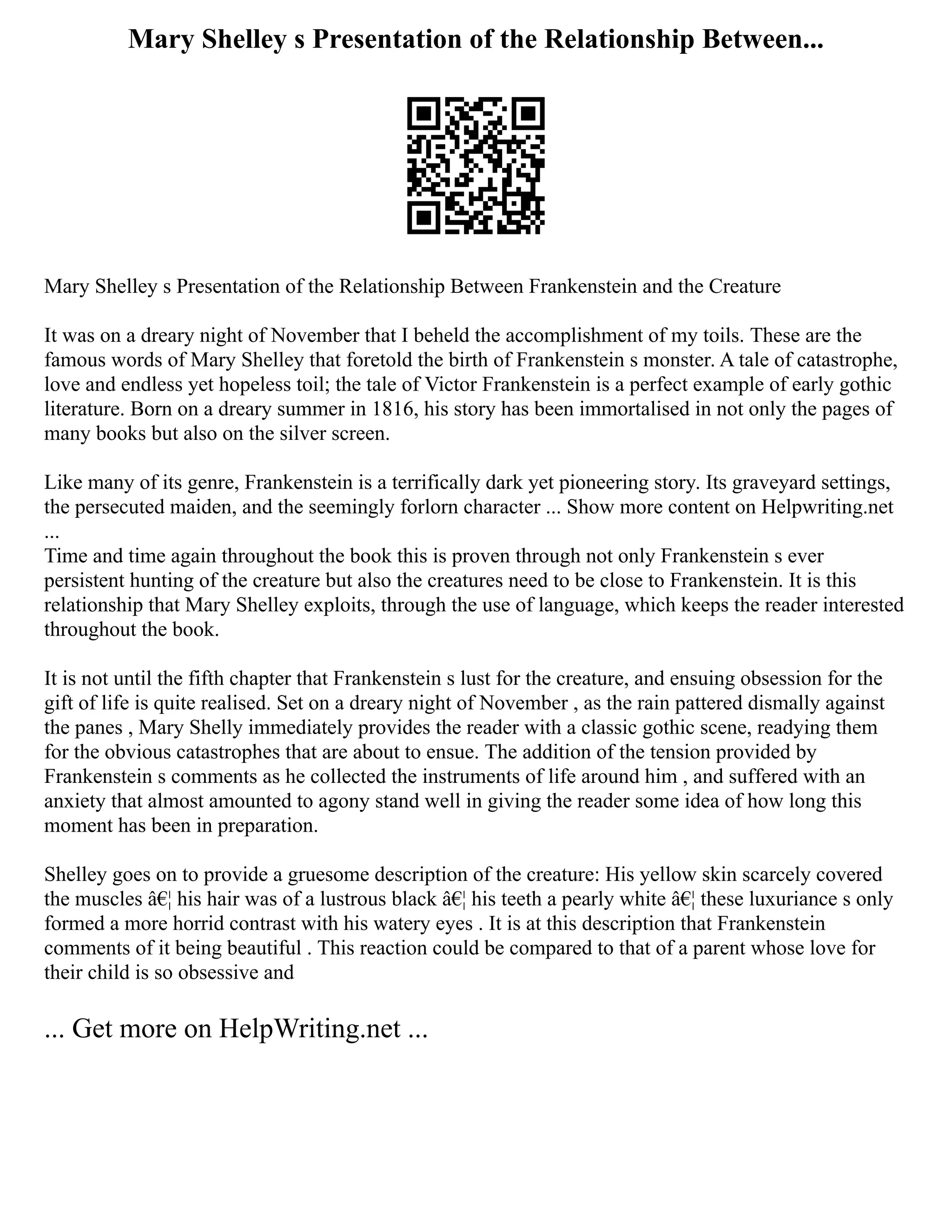 Mary Shelley s Presentation of the Relationship Between...
Mary Shelley s Presentation of the Relationship Between Frankenstein and the Creature
It was on a dreary night of November that I beheld the accomplishment of my toils. These are the
famous words of Mary Shelley that foretold the birth of Frankenstein s monster. A tale of catastrophe,
love and endless yet hopeless toil; the tale of Victor Frankenstein is a perfect example of early gothic
literature. Born on a dreary summer in 1816, his story has been immortalised in not only the pages of
many books but also on the silver screen.
Like many of its genre, Frankenstein is a terrifically dark yet pioneering story. Its graveyard settings,
the persecuted maiden, and the seemingly forlorn character ... Show more content on Helpwriting.net
...
Time and time again throughout the book this is proven through not only Frankenstein s ever
persistent hunting of the creature but also the creatures need to be close to Frankenstein. It is this
relationship that Mary Shelley exploits, through the use of language, which keeps the reader interested
throughout the book.
It is not until the fifth chapter that Frankenstein s lust for the creature, and ensuing obsession for the
gift of life is quite realised. Set on a dreary night of November , as the rain pattered dismally against
the panes , Mary Shelly immediately provides the reader with a classic gothic scene, readying them
for the obvious catastrophes that are about to ensue. The addition of the tension provided by
Frankenstein s comments as he collected the instruments of life around him , and suffered with an
anxiety that almost amounted to agony stand well in giving the reader some idea of how long this
moment has been in preparation.
Shelley goes on to provide a gruesome description of the creature: His yellow skin scarcely covered
the muscles â€¦ his hair was of a lustrous black â€¦ his teeth a pearly white â€¦ these luxuriance s only
formed a more horrid contrast with his watery eyes . It is at this description that Frankenstein
comments of it being beautiful . This reaction could be compared to that of a parent whose love for
their child is so obsessive and
... Get more on HelpWriting.net ...
 